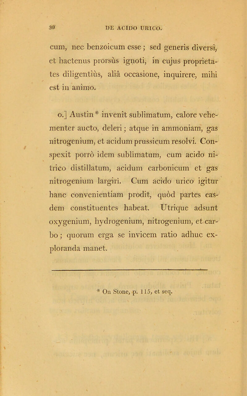 cum, nec benzoicum esse ; sed generis diversi, et hactenus prorsus ignoti, in cujus proprieta- tes diligentius, alia occasione, inquirere, mihi est in animo. o.] Austin * invenit sublimatum, calore vehe- menter aucto, deleri; atque in ammoniam, gas nitrogenium, et acidum prussicum resolvi. Con- spexit porro idem sublimatum, cum acido ni- trico distillatum, acidum carbonicum et gas nitrogenium largiri. Cum acido urico igitur hanc convenientiam prodit, quod partes eas- dem constituentes habeat. Utri que adsunt oxygenium, hydrogenium, nitrogenium, et car- bo ; quorum erga se invicem ratio adhuc ex- ploranda manet. * On Stone, p. 115, et seq.