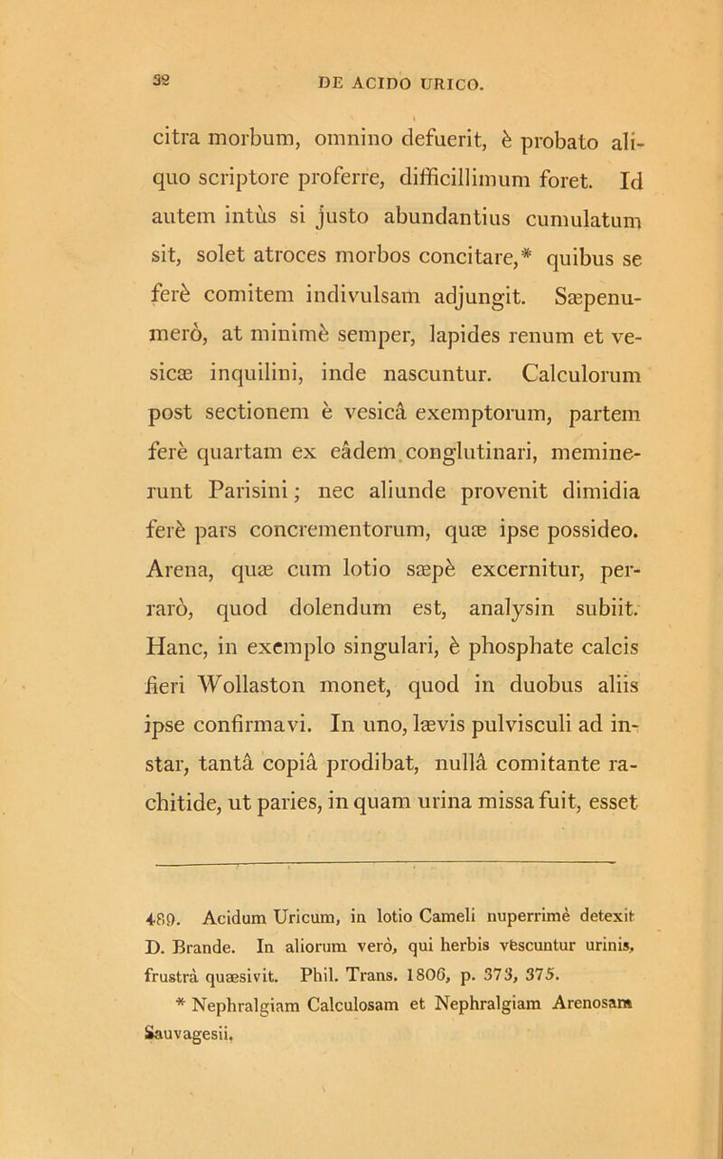 citra morbum, omnino defuerit, & probato ali- quo scriptore proferre, difficillimum foret. Id autem intus si justo abundantius cumulatum sit, solet atroces morbos concitare,* * quibus se fer6 comitem indivulsam adjungit. Saspenu- mero, at minime semper, lapides renum et ve- sicas inquilini, inde nascuntur. Calculorum post sectionem e vesici exemptorum, partem fere quartam ex eadem conglutinari, memine- runt Parisini; nec aliunde provenit dimidia fere pars concrementorum, quce ipse possideo. Arena, quas cum lotio sasp& excernitur, per- raro, quod dolendum est, analysin subiit. Hanc, in exemplo singulari, & phosphate calcis feri Wollaston monet, quod in duobus aliis ipse confirmavi. In uno, laevis pulvisculi ad in- star, tanta copia prodibat, nulli comitante ra- chitide, ut paries, in quam urina missa fuit, esset 4851. Acidum Uricum, in lotio Cameli nuperrime detexit D. Brande. In aliorum vero, qui herbis vescuntur urinis, frustra quaesivit. Phil. Trans. 1806, p. 373, 375. * Nephralgiam Calculosam et Nephralgiam Arenosam Sauvagesii,