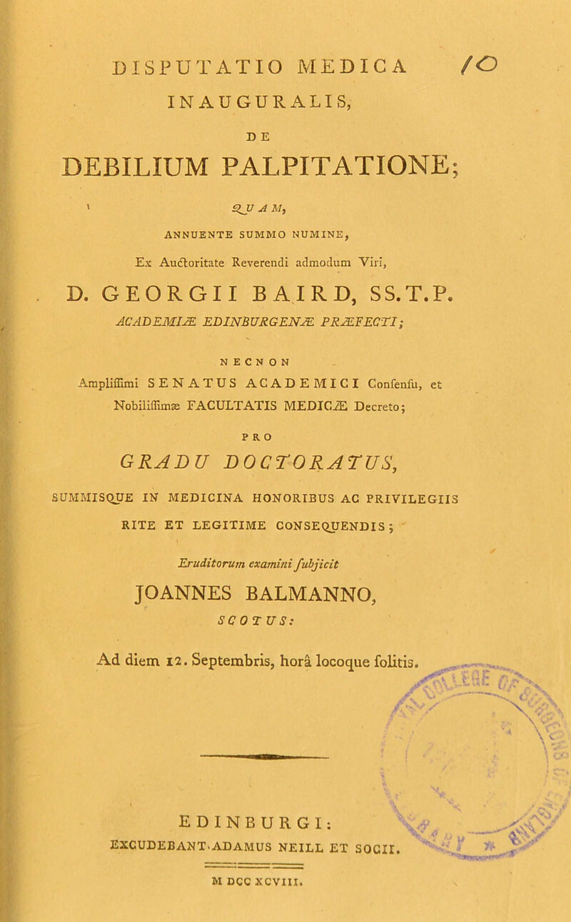 INAUGURA LIS, D E DEBILIUM PALPITATIONE; ' %JJ a M, ANNUENTE SUMMO NUMINE, Ex Auctoritate Reverendi admodum Viri, D. GEORGII BAIRD, SS.T.P. ACADEMIAE EDINBURGENAE PRAEFECTI; N E C N O N Ampliffimi SENATUS ACADEMICI Confenfu, et Nobiliflimae FACULTATIS MEDICiE Decreto; PRO GRADU DOCTORATUS, SUMMISQUE IN MEDICINA HONORIBUS AC PRIVILEGIIS RITE ET LEGITIME CONSEQUENDIS; Eruditorum examini fubjicit JOANNES BALMANNO, SCO T US: Ad diem 12. Septembris, hora locoque folitis. , < \V. EXCUDEBANT.ADAMUS NEILL ET SOCII. E D I N B U R G I M DCC XCVIII.