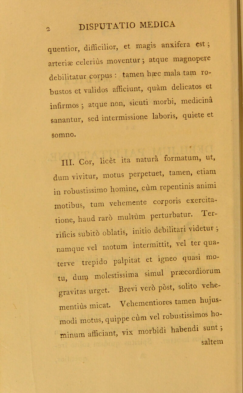 quentior, difllcilior, et magis anxifera est; arteriee celerius moventur; atque magnopere debilitatur corpus: tamen haec mala tam ro- bustos et validos afficiunt, quam delicatos et infirmos *, atque non, sicuti morbi, medicina sanantur, sed intermissione laboris, quiete et somno. * III. Cor, licet ita natura formatum, ut, dum vivitur, motus perpetuet, tamen, etiam in robustissimo homine, cum repentinis amml motibus, tum vehemente corporis exercita- tione, haud raro multum perturbatur. Ter- rificis subito oblatis, initio debilitari videtur ; namque vel motum intermittit, vel ter qua- terve trepido palpitat et igneo quasi mo- tu, dum molestissima simul praecordiorum gravitas urget. Brevi ve,'5 p&st, solito vehe- mentius micat. Vehementiores tamen hujus- modi motus, quippe cum vel robustissimos ho- minum afficiant, vix morbidi habendi sunt; saltem