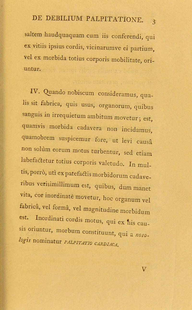 saltem haudquaquam cum iis conferendi, qui ex vitiis ipsius cordis, vicinarumve ei partium, vel ex morbida totius corporis mobilitate, ori- untur. IV. Quando nobiscum consideramus, qua- lis sit fabrica, quis usus, organorum, quibus sanguis in irrequietum ambitum movetur; est, quamvis morbida cadavera non incidamus, quamobrem suspicemur fore, ut levi causa non solum eorum motus turbentur, sed etiam labefactetur totius corporis valetudo. In mul- tis, porro, uti ex patefaflis morbidorum cadave- ribus verisimillimum est, quibus, dum manet vita, cor inordinate movetur, hoc organum vel fabrica, vel forma, vel magnitudine morbidum est. Inordinati cordis motus, qui ex tiis cau- sis oriuntur, morbum constituunt, qui a noso. logis nominatur palpitatio cardiaca. V