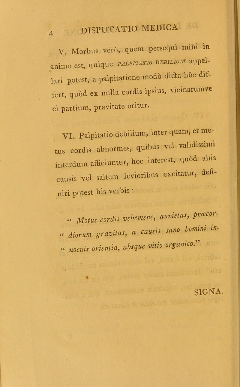 Y. Morbus vero, quem persequi mihi in animo est, quique palpitatio depilium -appel- lari potest, a palpitatione mod6 dida hoc dif- fert, quod ex nulla cordis ipsius, vicmarumve ei partium, pravitate oritur. VI. Palpitatio debilium, inter quam, et mo- tus cordis abnormes, quibus vel validissimi interdum afficiuntur, hoc interest, qu&d alus causis vel saltem levioribus excitatur, defi- niri potest his verbis . « Motus cordis vehemens, anxietas, prxeor- “ diorum gravitas, a causis sano homini « nocuis orientia, absque vitio organico*' / , ♦ SIGNA.