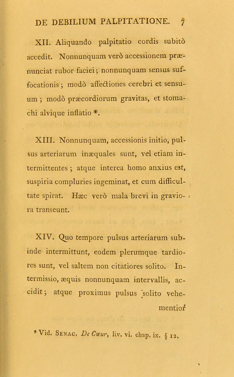 XII. Aliquando palpitatio cordis subito accedit. Nonnunquam vero accessionem prae- nunciat rubor faciei ; nonnunquam sensus suf- focationis ; modo affedtiones cerebri et sensu- um ; modo praecordiorum gravitas, et stoma- chi alvique inflatio *. XIII. Nonnunquam, accessionis initio, pul- sus arteriarum inaequales sunt, vel etiam in- termittentes •, atque interea homo anxius est, suspiria compluries ingeminat, et cum difficul- tate spirat. Haec vero mala brevi in gravio- ra transeunt. XIV. Quo tempore pulsus arteriarum sub- inde intermittunt, eodem plerumque tardio- res sunt, vel saltem non citatiores solito. In- termissio, aequis nonnunquam intervallis, ac- cidit; atque proximus pulsus solito vehe- mentioi*