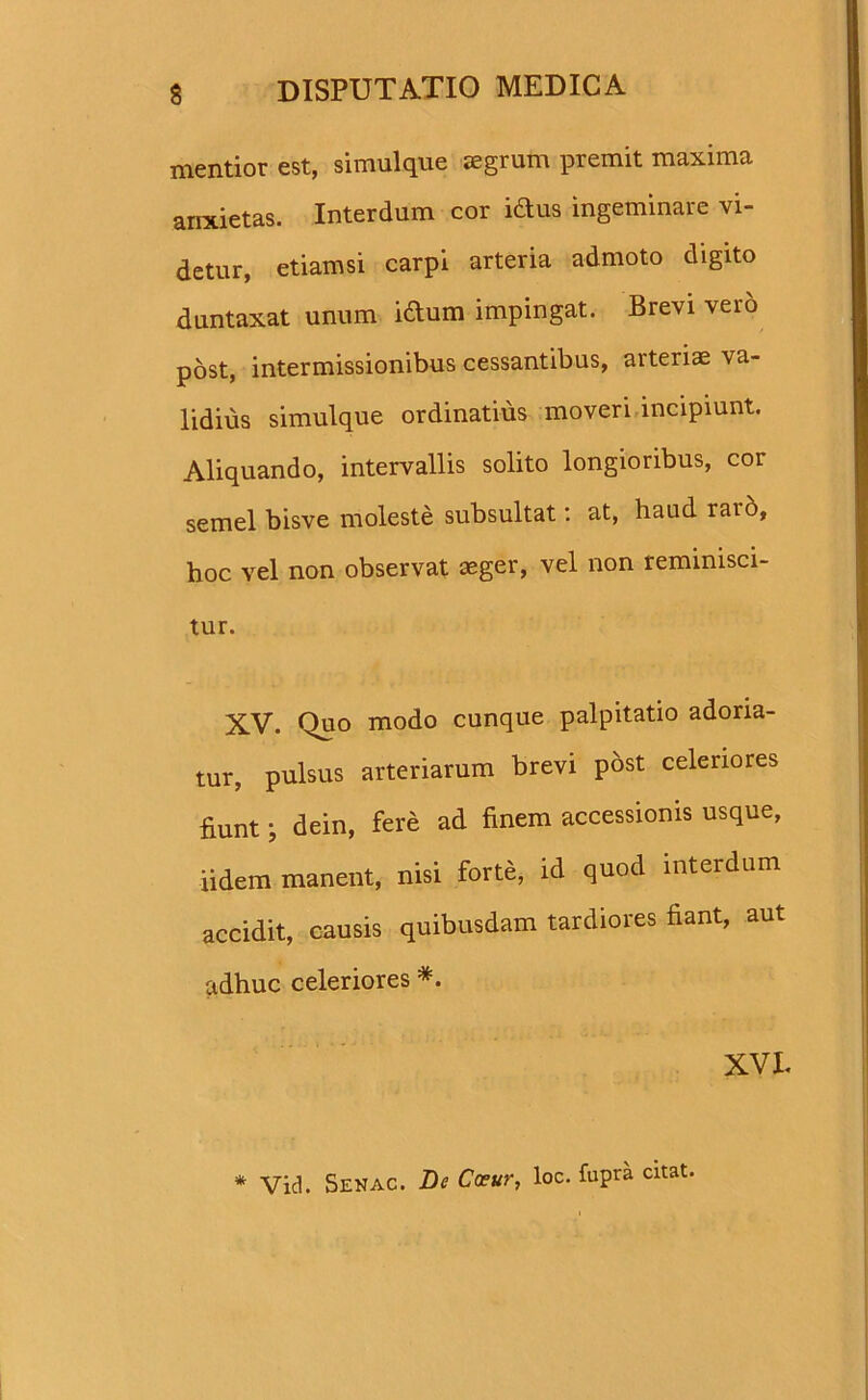 mentior est, simulque aegrum premit maxima arrxietas. Interdum cor iftus ingeminare vi- detur, etiamsi carpi arteria admoto digito duntaxat unum iftum impingat. Brevi vero post, intermissionibus cessantibus, arteris va- lidius simulque ordinatius moveri incipiunt. Aliquando, intervallis solito longioribus, cor semel bisve moleste subsultat: at, haud rar&, hoc vel non observat aeger, vel non reminisci- tur. XV. Quo modo cunque palpitatio adoria- tur, pulsus arteriarum brevi post celeriores fiunt; dein, fere ad finem accessionis usque, iidem manent, nisi forte, id quod interdum accidit, causis quibusdam tardiores fiant, aut adhuc celeriores *. XVI. * Vid. Senac. De Coeur, loc. fupra citat