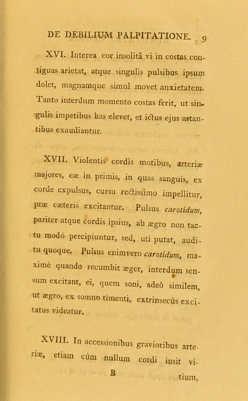 XVI. Interea cor insolita vi in costas con- tiguas arietat, atque singulis pulsibus ipsum dolet, magnamque simul movet anxietatem. Tanto interdum momento costas ferit, ut sin* gulis impetibus has elevet, et idtus ejus astan- tibus exaudiantur. XVII. Violentis cordis motibus, arteria: majores, e* in primis, in quas sanguis, ex corde expulsus, cursu redissimo impellitur, pra casteris excitantur. Pulsus carotidum, pariter atque cordis ipsius, ab asgro non tac- tu modd percipiuntur, sed, uti putat, audi- tu quoque. Pulsus enimvero carotidum, ma- xime quando recumbit teger, interdum sen- sum excitant, ei, quem soni, adeb similem, ut asgro, ex somno timenti, extrinsecus exci- tatus videatur. XVIII. In accessionibus gravioribus arte- etiam Clim nullum cordi insit vi- tium, B