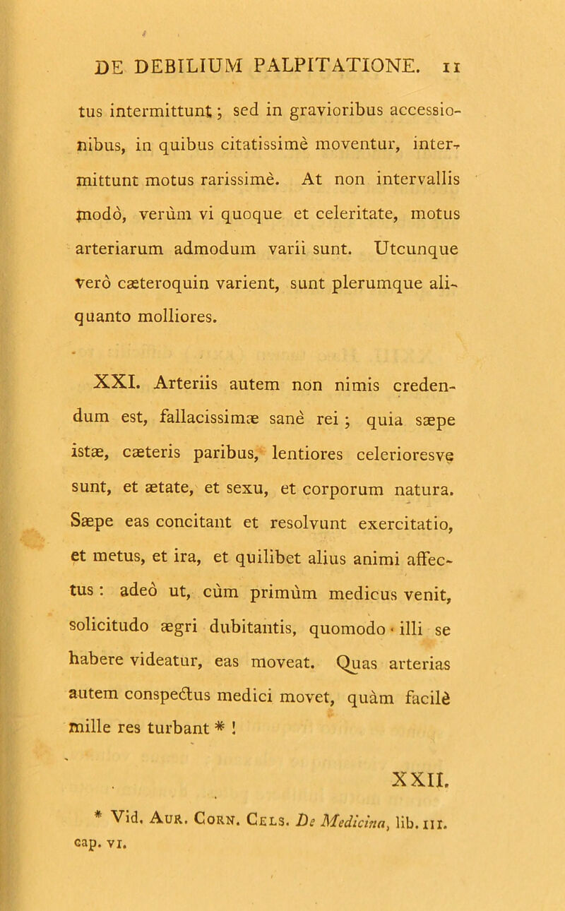 tus intermittunt; sed in gravioribus accessio- nibus, in quibus citatissime moventur, inter-, mittunt motus rarissime. At non intervallis piodo, verum vi quoque et celeritate, motus arteriarum admodum varii sunt. Utcunque vero cseteroquin varient, sunt plerumque ali- quanto molliores. XXI. Arteriis autem non nimis creden- dum est, fallacissimae sane rei ; quia saepe istae, caeteris paribus, lentiores celerioresve sunt, et aetate, et sexu, et corporum natura. Saepe eas concitant et resolvunt exercitatio, et metus, et ira, et quilibet alius animi affec- tus : adeo ut, cum primum medicus venit, solicitudo aegri dubitantis, quomodo« illi se habere videatur, eas moveat. Quas arterias autem conspedtus medici movet, quam facild mille res turbant * ! XXII. Vid, Aur. Corn. Cjsls. De Medicina, lib.ni. cap. vi.