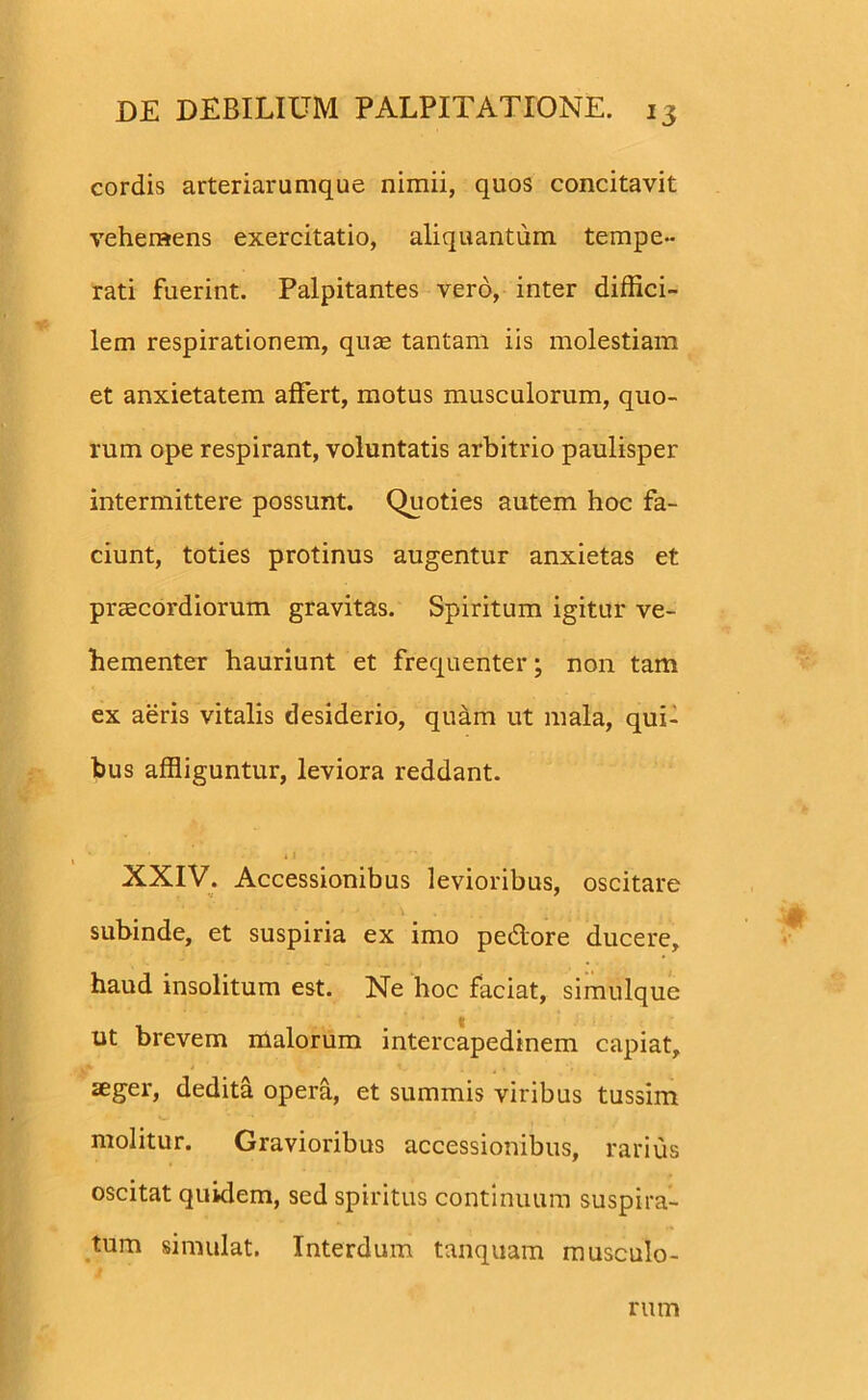 cordis arteriarumque nimii, quos concitavit vehemens exercitatio, aliquantum tempe- rati fuerint. Palpitantes vero, inter diffici- lem respirationem, quas tantam iis molestiam et anxietatem affert, motus musculorum, quo- rum ope respirant, voluntatis arbitrio paulisper intermittere possunt. Quoties autem hoc fa- ciunt, toties protinus augentur anxietas et praecordiorum gravitas. Spiritum igitur ve- hementer hauriunt et frequenter; non tam ex aeris vitalis desiderio, quam ut mala, qui- bus affliguntur, leviora reddant. XXIV. Accessionibus levioribus, oscitare subinde, et suspiria ex imo pedore ducere, haud insolitum est. Ne hoc faciat, simulque ut brevem malorum intercapedinem capiat, aeger, dedita opera, et summis viribus tussim molitur. Gravioribus accessionibus, rarius oscitat quidem, sed spiritus continuum suspira- tum simulat. Interdum tanquam musculo- rum