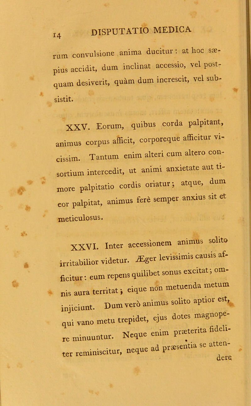 rum convulsione anima ducitur: at hoc sae- pius accidit, dum inclinat accessio, vel post- quam desiverit, quam dum increscit, vel sub- sistit. XXV. Eorum, quibus corda palpitant, animus corpus afficit, corporeque afficitur vi- cissim. Tantum enim alteri cum altero con- sortium intercedit, ut animi anxietate aut ti- more palpitatio cordis oriatur; atque, dum cor palpitat, animus fere semper anxius sit et meticulosus. XXVI. Inter accessionem animus solito irritabilior videtur. rEger levissimis causis af- ficitur: eum repens quilibet sonus excitat; om- nis aura territat; eique non metuenda metum injiciunt. Dumverb animus solito aptior est, qui vano metu trepidet, ejus dotes magnope- re minuuntur. Neque enim prmterita fideli- ter reminiscitur, neque ad plentia se atten-