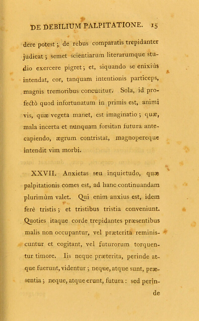 dere potestde rebus comparatis trepidanter judicat; semet scientiarum literarumque stu- dio exercere pigret; et, siquando se enixius intendat, cor, tanquam intentionis particeps, magnis tremoribus concutitur. Sola, id pro- fedto quod infortunatum in primis est, animi vis, quas vegeta manet, est imaginatio ; quae, mala incerta et nunquam forsitan futura ante- capiendo, aegrum contristat, magnopereque intendit vim morbi. XXVII. Anxietas seu inquietudo, quae palpitationis comes est, ad hanc continuandam plurimum valet. Qui enim anxius est, idem 0> fere tristis; et tristibus tristia conveniunt. Quoties itaque corde trepidantes praesentibus malis non occupantur, vel praeterita reminis- cuntur et cogitant, vel futurorum torquen- tur timore. Iis neque praeterita, perinde at- que fuerunt, videntur ; neque, atque sunt, prae- sentia ; neque, atque erunt, futura: sed perin- de