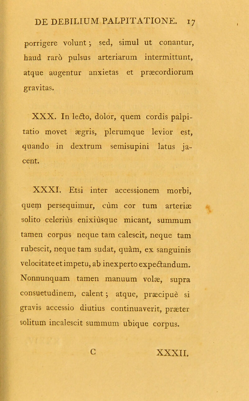 porrigere volunt; sed, simul ut conantur, haud raro pulsus arteriarum intermittunt, atque augentur anxietas et praecordiorum gravitas. XXX. In ledto, dolor, quem cordis palpi- tatio movet aegris, plerumque levior est, quando in dextrum semisupini latus ja- cent. XXXI. Etsi inter accessionem morbi, quem persequimur, cum cor tum arteriae solito celerius enixiusque micant, summum tamen corpus neque tam calescit, neque tam rubescit, neque tam sudat, quam, ex sanguinis velocitate et impetu, ab inexperto expedtandum. Nonnunquam tamen manuum vola;, supra consuetudinem, calent; atque, praecipue si gravis accessio diutius continuaverit, praeter solitum incalescit summum ubique corpus.