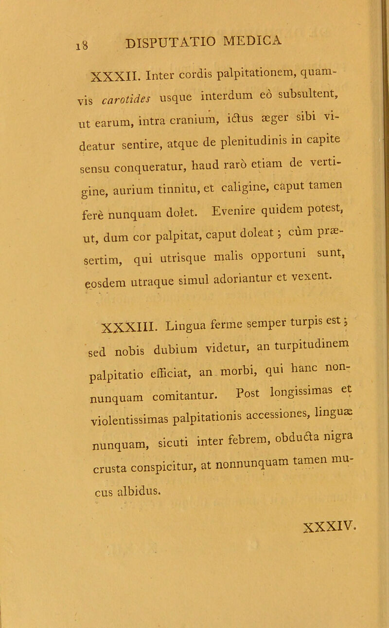 XXXII. Inter cordis palpitationem, quam- vis carotides usque interdum eo subsultent, ut earum, intra cranium, idlus aeger sibi vi- deatur sentire, atque de plenitudinis in capite sensu conqueratur, haud raro etiam de verti- gine, aurium tinnitu, et caligine, caput tamen fere nunquam dolet. Evenire quidem potest, ut, dum cor palpitat, caput doleat; cum prae- sertim, qui utrisque malis opportuni sunt, eosdem utraque simul adoriantur et vexent. XXXIII. Lingua ferine semper turpis est; sed nobis dubium videtur, an turpitudinem palpitatio efficiat, an morbi, qui hanc non- nunquam comitantur. Post longissimas et violentissimas palpitationis accessiones, linguae nunquam, sicuti inter febrem, obduda nigra crusta conspicitur, at nonnunquam tamen mu- cus albidus.