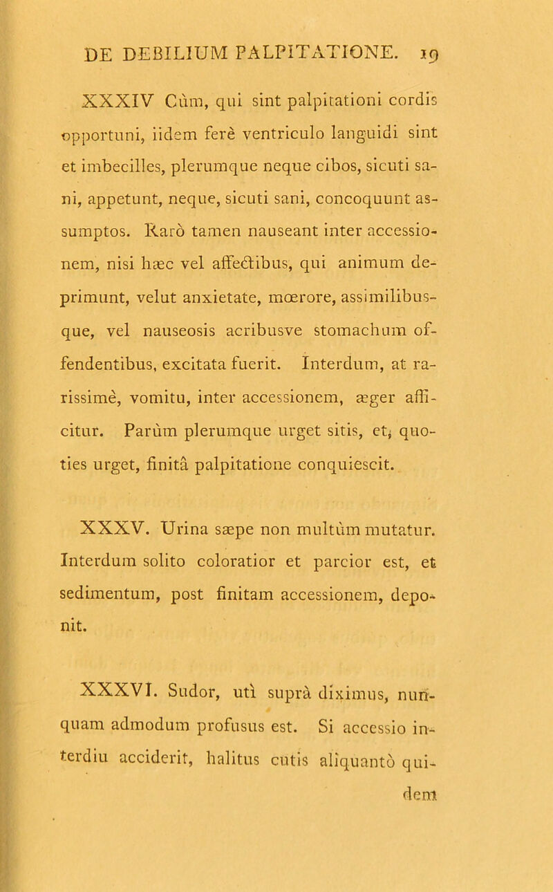 XXXIV Cum, qui sint palpitationi cordi opportuni, iidem fere ventriculo languidi sint et imbecilles, plerumque neque cibos, sicuti sa- ni, appetunt, neque, sicuti sani, concoquunt as- sumptos. Raro tamen nauseant inter accessio- nem, nisi htec vel affedtibus, qui animum de- primunt, velut anxietate, moerore, assimilibus- que, vel nauseosis acribusve stomachum of- fendentibus, excitata fuerit. Interdum, at ra- rissime, vomitu, inter accessionem, mger affi- citur. Parum plerumque urget sitis, et< quo- ties urget, finita palpitatione conquiescit. XXXV. Urina saspe non multum mutatur. Interdum solito coloratior et parcior est, et sedimentum, post finitam accessionem, depo- nit. XXXVI. Sudor, uti supra diximus, nun- quam admodum profusus est. Si accessio in- terdiu acciderit, halitus cutis aliquanto qui-