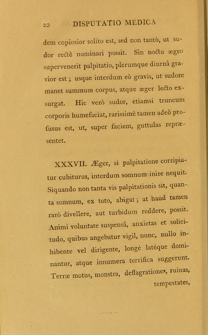 dem copiosior solito est, sed non tanto, ut su- dor recte nominari possit. Sin nodu aegro supervenerit palpitatio, plerumque diurna gra- vior est; usque interdum eo gravis, ut sudore manet summum corpus, atque aeger ledo ex- surgat. Hic vero sudor, etiamsi truncum corporis humefaciat, rarissime tamen adeo pro- fusus est, ut, super faciem, guttulas reprae- sentet. XXXVII. JEger, si palpitatione corripia- tur cubiturus, interdum somnum inire nequit. Siquando non tanta vis palpitationis sit, quan- ta somnum, ex toto, abigat •, at haud tamen raro divellere, aut turbidum reddere, possit. Animi voluntate suspensa, anxietas et solici- tudo, quibus angebatur vigil, nunc, nullo in- hibente vel dirigente, longe lateque domi- nantur, atque innumera terrifica suggerunt. Terrae motus, monstra, deflagrationes, ruinas, tempestates,