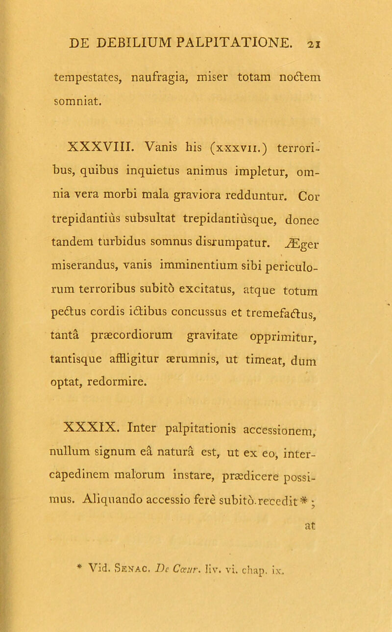 tempestates, naufragia, miser totam noctem somniat. XXXVIII. Vanis his (xxxvii.) terrori- bus, quibus inquietus animus impletur, om- nia vera morbi mala graviora redduntur. Cor trepidantius subsultat trepidantiusque, donec tandem turbidus somnus disrumpatur. JEger miserandus, vanis imminentium sibi periculo- rum terroribus subito excitatus, atque totum pedtus cordis idtibus concussus et tremefadtus, tanta praecordiorum gravitate opprimitur, tantisque affligitur aerumnis, ut timeat, dum optat, redormire. XXXIX. Inter palpitationis accessionem, nullum signum ea natura est, ut ex eo, inter- capedinem malorum instare, praedicere possi- mus. Aliquando accessio fere subito.recedit * ; * Vid. Senac. Dc Cceur. Iiv. vi. chap. ix. at