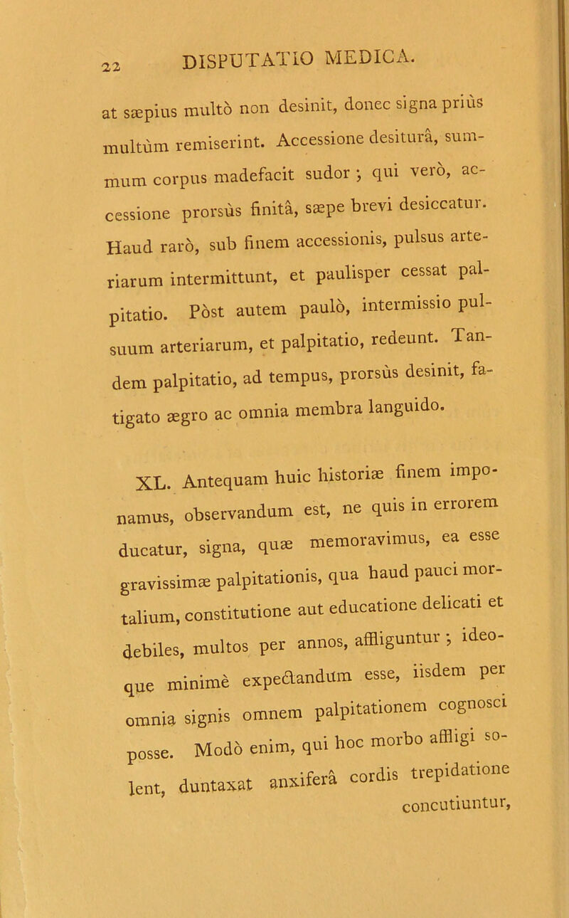 at stepius multo non desinit, donec signa prius multum remiserint. Accessione desitura, sum- mum corpus madefacit sudor ; qui vero, ac- cessione prorsus finita, sspe brevi desiccatur. Haud raro, sub finem accessionis, pulsus arte- riarum intermittunt, et paulisper cessat pal- pitatio. Post autem paulo, intermissio pul- suum arteriarum, et palpitatio, redeunt. Tan- dem palpitatio, ad tempus, prorsus desinit, fa- tigato aegro ac omnia membra languido. XL. Antequam huic historiie finem impo- namus, observandum est, ne quis in errorem ducatur, signa, qute memoravimus, ea esse gravissima! palpitationis, qua haud pauci mor- talium, constitutione aut educatione delicati et debiles, multos per annos, affliguntur ; ideo- que minime expedandum esse, iisdem per omnia signis omnem palpitationem cognosci posse. Mod6 enim, qui hoc morbo affligi so- lent, duntaxat anxifera cordis trepidatione concutiuntur.