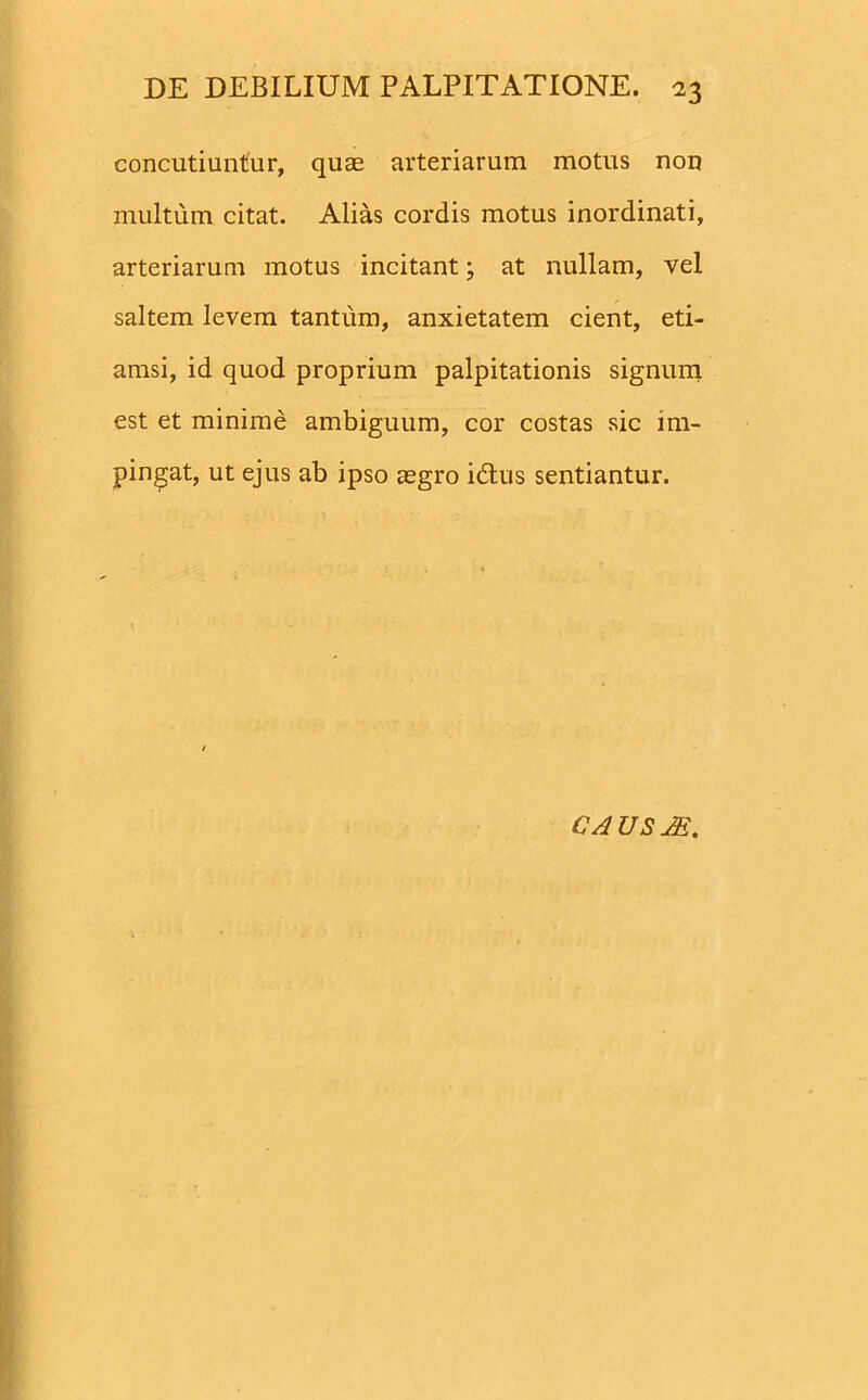 concutiuntur, quae arteriarum motus non multum citat. Alias cordis motus inordinati, arteriarum motus incitant; at nullam, vel saltem levem tantum, anxietatem cient, eti- amsi, id quod proprium palpitationis signum est et minime ambiguum, cor costas sic im- pingat, ut ejus ab ipso aegro i dius sentiantur. C A U S JS.