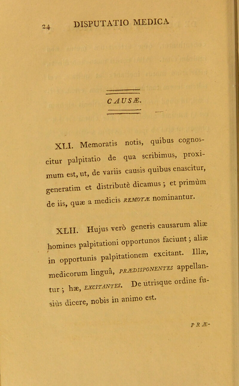 CAUSB. XLI. Memoratis notis, quibus cognos- citur palpitatio de qua scribimus, proxi- mum est, ut, de variis causis quibus enascitur, generatim et distribute dicamus; et primum de iis, qua a medicis remotx nominantur. XLXI. Hujus vero generis causarum alite homines palpitationi opportunos faciunt 5 alia in opportunis palpitationem excitant. Illa, medicorum lingud, pr^onzntes appellan- tur ■ hse, De utriS<1Ue sius dicere, nobis in animo est. PR2E-