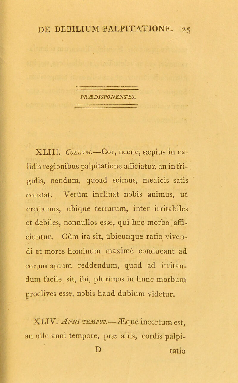 PRJEBISPONENTES. XLIII. Coelum.—Cor, necne, saepius in ca- lidis regionibus palpitatione afficiatur, an in fri- gidis, nondum, quoad scimus, medicis satis constat. Verum inclinat nobis animus, ut credamus, ubique terrarum, inter irritabiles et debiles, nonnullos esse, qui hoc morbo affi- ciuntur. Cum ita sit, ubicunque ratio viven- di et mores hominum maxime conducant ad corpus aptum reddendum, quod ad irritan- dum facile sit, ibi, plurimos in hunc morbum proclives esse, nobis haud dubium videtur. XLIV. Anni tempus.—iEque incertum est, an ullo anni tempore, prse aliis, cordis palpi- U tatio