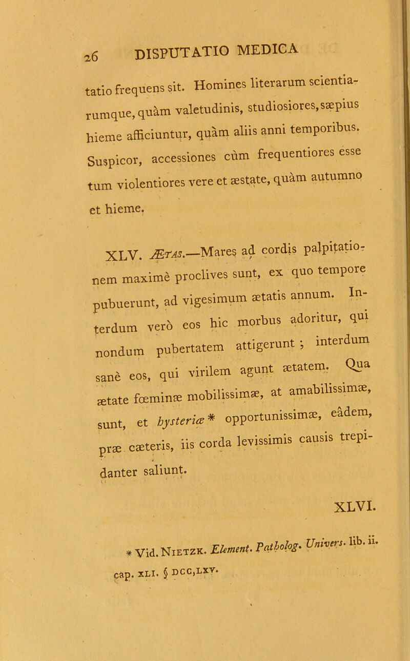 tatio frequens sit. Homines literarum scientia- rumque, quam valetudinis, studiosiores,saepius hieme afficiuntur, quam aliis anni temporibus. Suspicor, accessiones cum frequentiores esse tum violentiores vere et aestate, quam autumno et hieme. XLV. J&tas.—Mares ad cordis palpitatio- nem maxime proclives sunt, ex quo tempore pubuerunt, ad vigesimum statis annum. In- terdum vero eos hic morbus adoritur, qm nondum pubertatem attigerunt; interdum sane eos, qui virilem agunt aetatem. Qua state feminae mobilissimae, at amabilissimae, sunt, et hysteria* opportunissimae, eadem, prae caeleris, iis corda levissimis causis trepi- danter saliunt. XLVI. * Vid. NietzK. Element. Pathohg• Univets• Ii Cap. XLI. § DCC,LXV.