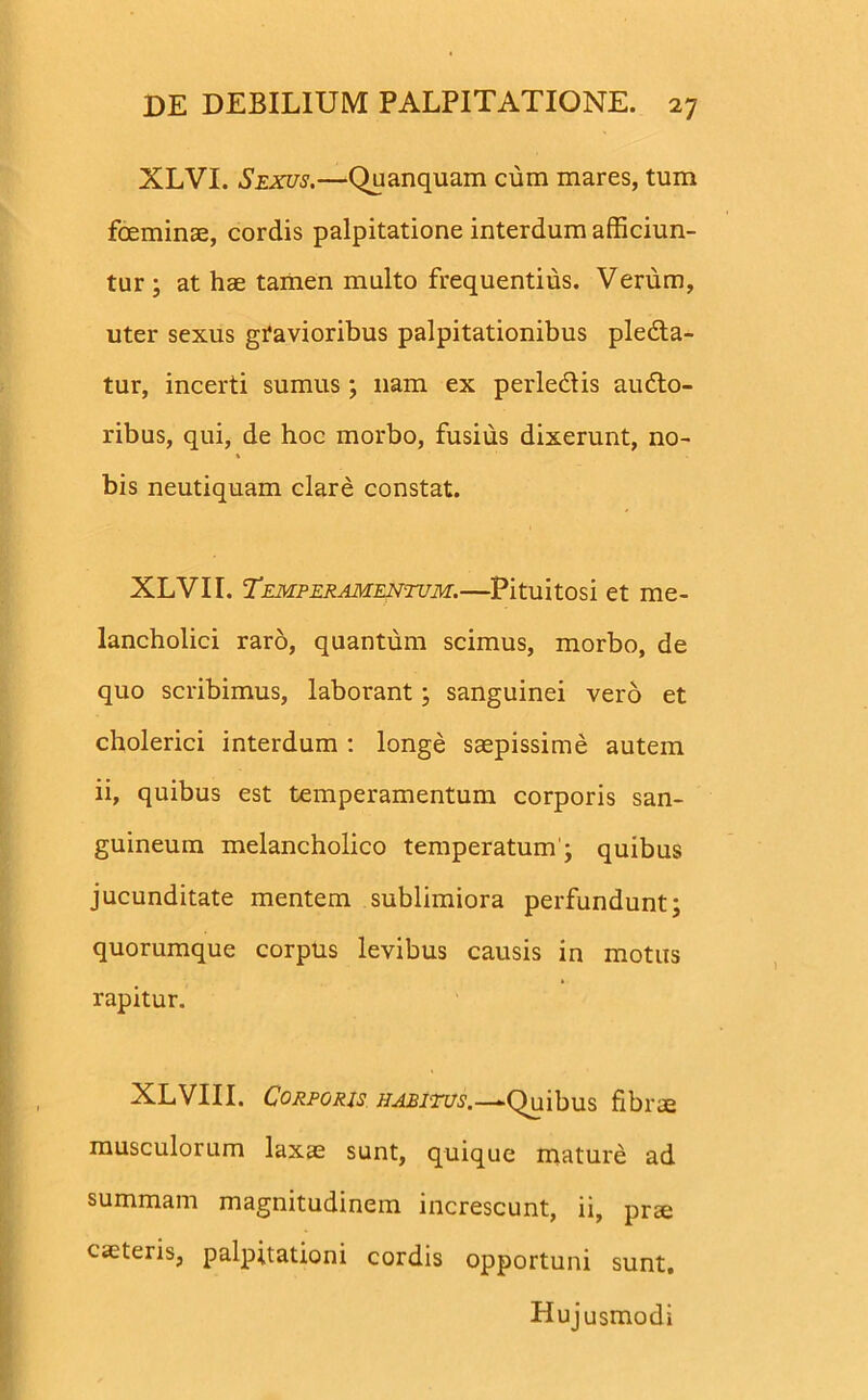 XLVI. Sexus.—Quanquam cura mares, tum foeminae, cordis palpitatione interdum afficiun- tur ; at hae tamen multo frequentius. Verum, uter sexus gravioribus palpitationibus pledta- tur, incerti sumus ; nam ex perledlis audto- ribus, qui, de hoc morbo, fusius dixerunt, no- bis neutiquam clare constat. XLVII. Temperamentum.—Pituitosi et me- lancholici raro, quantum scimus, morbo, de quo scribimus, laborant; sanguinei vero et cholerici interdum : longe saepissime autem ii, quibus est temperamentum corporis san- guineum melancholico temperatum1; quibus jucunditate mentem sublimiora perfundunt; quorumque corpus levibus causis in motus rapitur. XLVIII. Corporis habitus.—-Quibus fibrae musculorum laxae sunt, quique mature ad summam magnitudinem increscunt, ii, prae caeteris, palpitationi cordis opportuni sunt. Hujusmodi