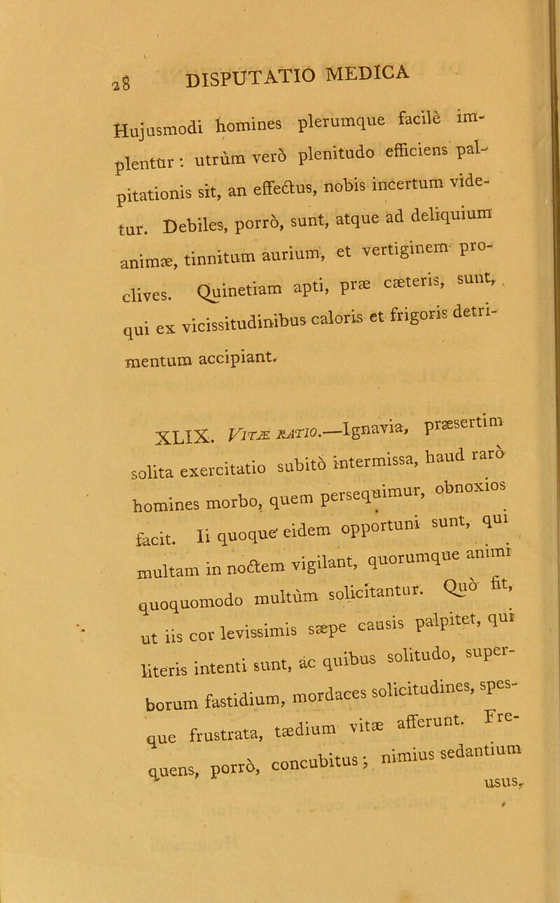 Hujusmodi homines plerumque facild im- plentur : utrum verd plenitudo efficiens pal- pitationis sit, an effedus, nobis incertum vide- tur. Debiles, porrd, sunt, atque ad deliquium animce, tinnitum aurium, et vertiginem pro- clives. Quinetiam apti, prs caneris, sunt, qui ex vicissitudinibus caloris et frigoris detn- mentum accipiant. XLIX. JSitje ratio.—Ignavia, praesertim solita exercitatio subitb intermissa, haud rarb homines morbo, quem persequimur, obnoxios facit. Ii quoque eidem opportuni sunt, qui multam in nodtem vigilant, quorumque anim, quoquomodo multum solicitantur. Quo fit. Ut iis cor levissimis smpe causis palpitet, qu. literis intenti sunt, ac quibus solitudo, super- borum fastidium, mordaces solitudines, spes- que frustrata, tsedium vitrn afferunt. Fre- quens, porro, concubitus; nimius sedantium usus.