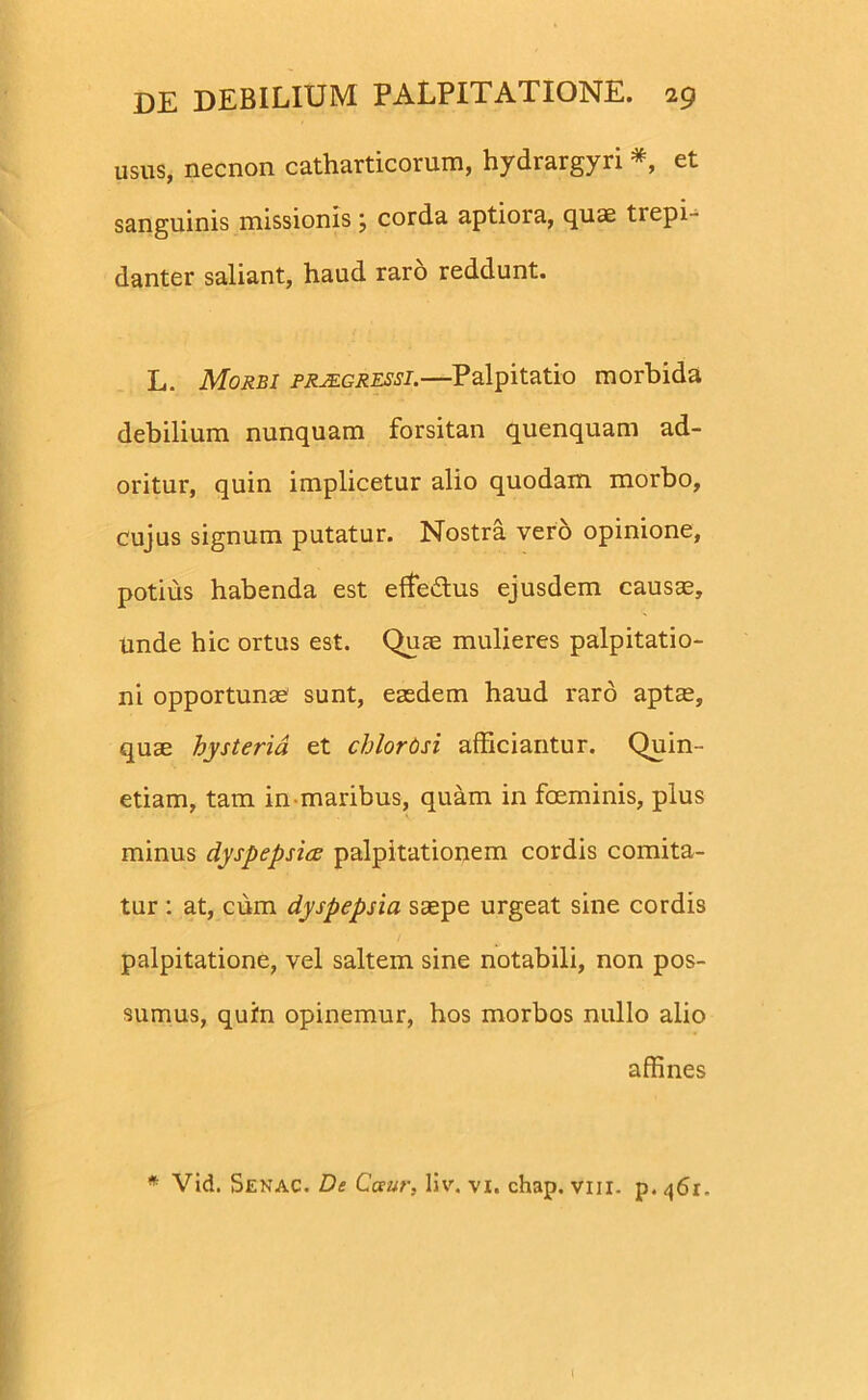 usus, necnon catharticorum, hydrargyri *, et sanguinis missionis; corda aptiora, quae trepi- danter saliant, haud raro reddunt. L. Morbi praegressi.—Palpitatio morbida debilium nunquam forsitan quenquam ad- oritur, quin implicetur alio quodam morbo, cujus signum putatur. Nostra vero opinione, potius habenda est effe&us ejusdem causae. Unde hic ortus est. Quae mulieres palpitatio- ni opportunae sunt, eaedem haud raro aptae, quae bysteria et chlorOsi afficiantur. Quin- etiam, tam in maribus, quam in foeminis, plus minus dyspepsia palpitationem cordis comita- tur : at, cum dyspepsia saepe urgeat sine cordis palpitatione, vel saltem sine notabili, non pos- sumus, quin opinemur, hos morbos nullo alio affines * Vid. Senac. De Cceur, liv. vx. chap. viii. p. 46r. (