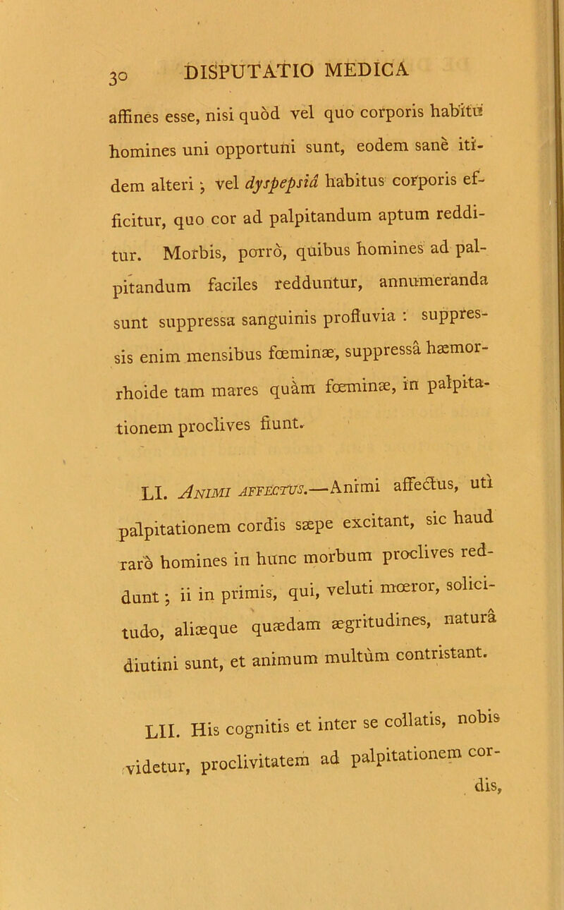 affines esse, nisi quod vel quo corporis habito' homines uni opportuni sunt, eodem sane iti- dem alteri j vel dyspepsia habitus corporis ef- ficitur, quo cor ad palpitandum aptum reddi- tur. Morbis, porro, quibus homines ad pal- pitandum faciles redduntur, annumeranda sunt suppressa sanguinis profluvia : suppres- sis enim mensibus foeminae, suppressa baemor- rhoide tam mares quam foeminae, in palpita- tionem proclives fiunt. LI. Animi affectus.—Anrmi affectus, uti palpitationem cordis saepe excitant, sic haud raro homines in hunc morbum proclives red- dunt ; ii in primis, qui, veluti moeror, solici- tudo, aliaeque quadam aegritudines, natura diutini sunt, et animum multum contristant. LII. His cognitis et inter se collatis, nobis videtur, proclivitatem ad palpitationem cor-