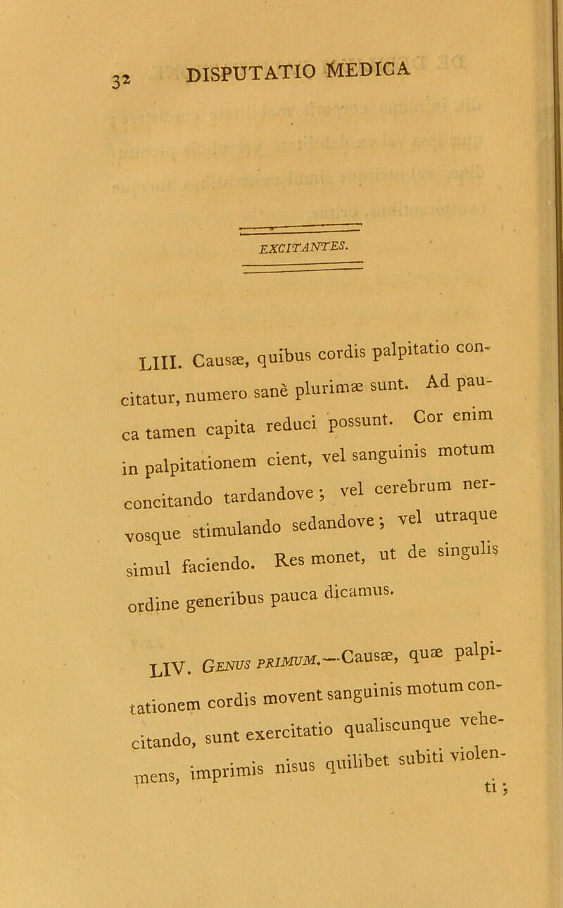 3* excitantes. LIII. Causae, quibus cordis palpitatio con citatur, numero sane plurio» sunt. Ad pau- ca tamen capita reduci possunt. Cor emm in palpitationem cient, «1 sanguinis motum concitando tardandove ; vel cerebrum ner- vosque stimulando sedandove; vel utraque simul faciendo. Res monet, ut de smgul.s ordine generibus pauca dicamus. L1V. Genus mimum.-Causas, qum palpi- tationem cordis movent sangurnis motum con- citando, sunt exercitatio qualiscunque vehe- mens, imprimis nisus qmlibet subiti violen-