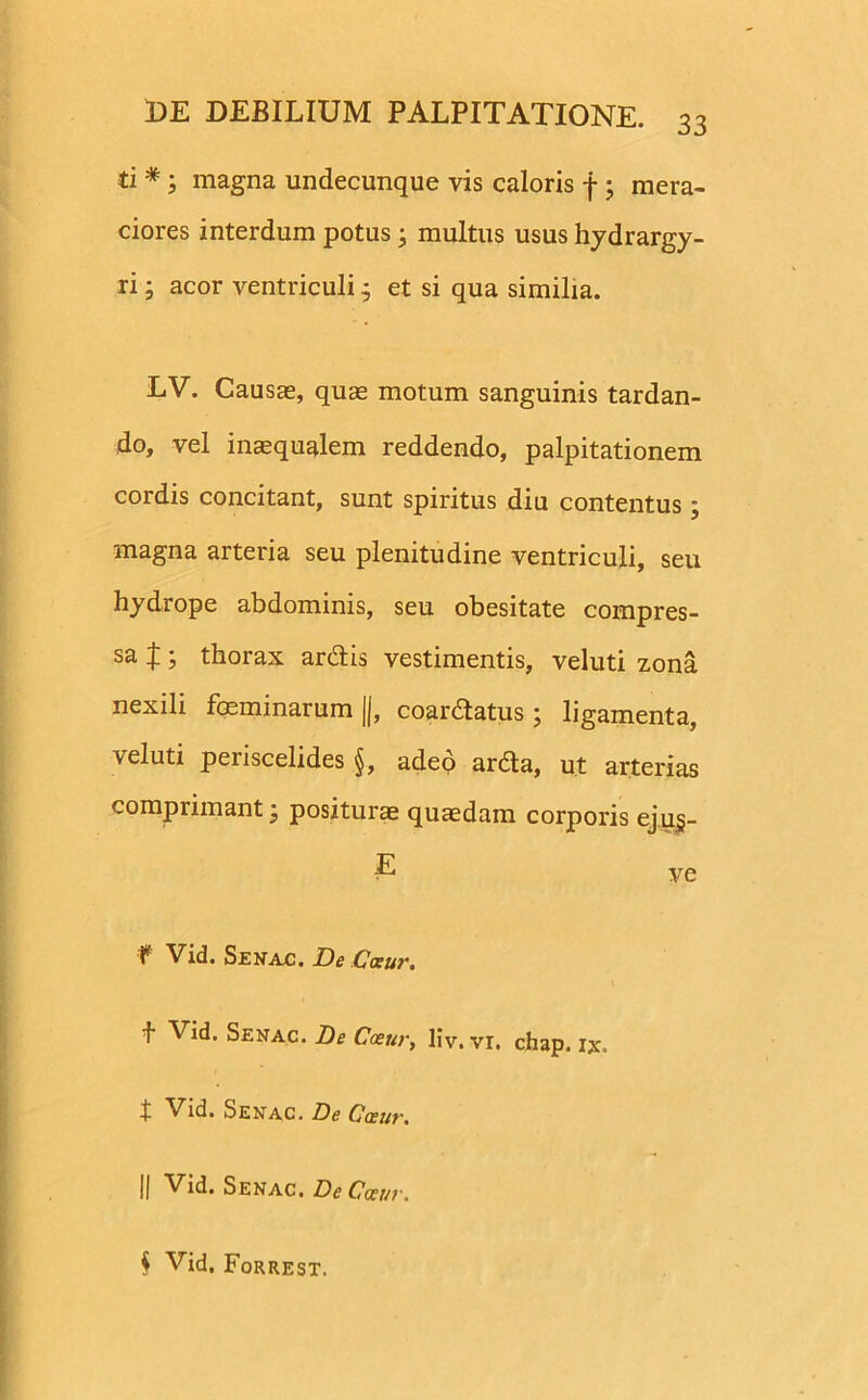 33 ti *; magna undecunque vis caloris f ; mera- ciores interdum potus; multus usus hydrargy- ri; acor ventriculi 4 et si qua similia. LV. Causae, quae motum sanguinis tardan- do, vel inaequalem reddendo, palpitationem cordis concitant, sunt spiritus diu contentus; magna arteria seu plenitudine ventriculi, seu hydrope abdominis, seu obesitate compres- sa J • thorax ardis vestimentis, veluti zona nexili feminarum ||, coardatus; ligamenta, veluti periscelides §, adeo arda, ut arterias comprimant j positurae quaedam corporis ej.ug- £ ve f Vid. Senac. De Caeur. f Vid. Senac. De Caeur, liv. vr. chap. ix, t Senac. De Caeur. || Vid. Senac. De Caeur. § Vid. Forrest.