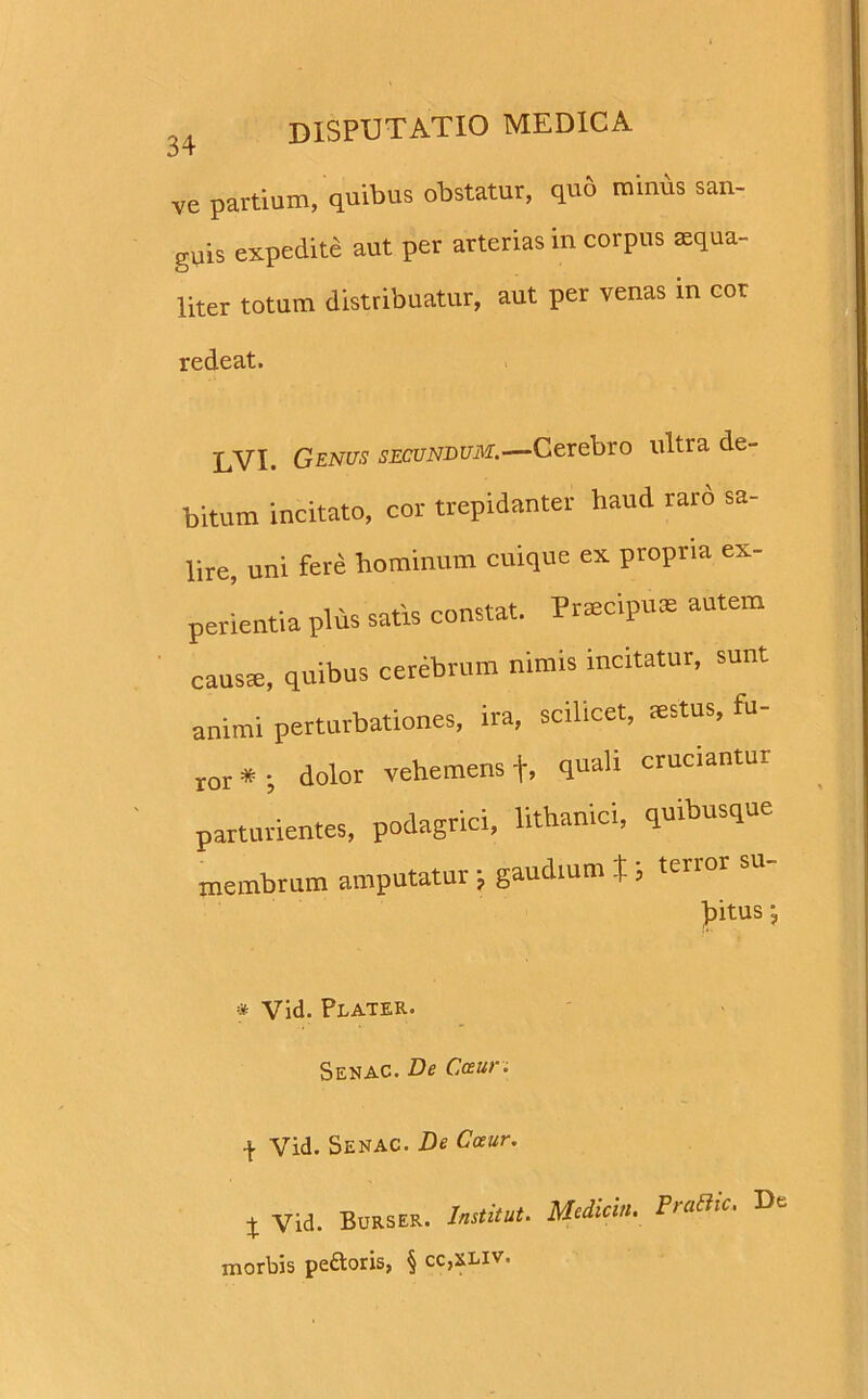 ve partium, quibus obstatur, quo minus san- guis expedite aut per arterias in corpus Eequa- liter totum distribuatur, aut per venas in cor redeat. -j—yi. Qenus secundum—Cerebro ultra de- bitum incitato, cor trepidanter haud raro sa- lire, uni fere hominum cuique ex. propria ex- perientia plus satis constat. Prmcipuas autem causte, quibus cerebrum nimis incitatur, sunt animi perturbationes, ira, scilicet, mstus, fu- ror * ; dolor vehemens +, quali cruciantur parturientes, podagrici, lithanici, quibusque membrum amputatur ■, gaudium , ttnor su ))itus j * Vid. Plater. Senac. De Cceur. \ Vid. Senac. De Cceur. X Vid. Burser. Institui. Mcdicin. PraBic. De morbis pedoris, § cc,xliv.