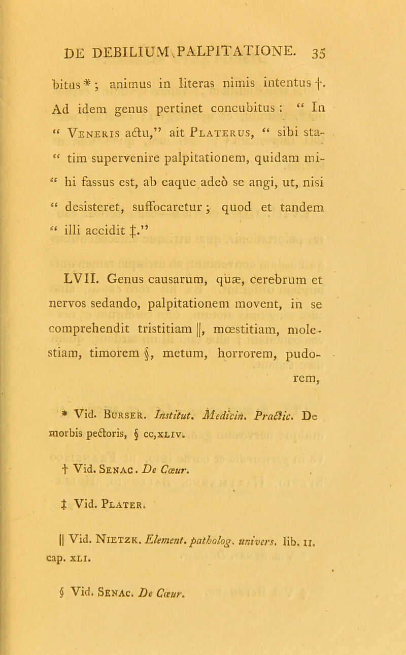 bitus*; animus in literas nimis intentus -j-. Ad idem genus pertinet concubitus : “ In “ Veneris adtu,” ait Platerus, “ sibi sta- u tim supervenire palpitationem, quidam mi- “ hi fassus est, ab eaque adeo se angi, ut, nisi 4‘ desisteret, suffocaretur; quod et tandem “ illi accidit J.” LVII. Genus causarum, quae, cerebrum et nervos sedando, palpitationem movent, in se comprehendit tristitiam ||, maestitiam, mole- stiam, timorem §, metum, horrorem, pudo- rem, * Vid. BurseR. Institut. Jld e dic in. Praffiic. De morbis peftoris, § cc,xeiv. t Vid. Senac . De Cceur. t Vid. Plater. || Vid. Nietzk. E lenient, pcitholog. tiniv er s, lib. 11. cap. xli. $ Vid. Senac. De Cceur.