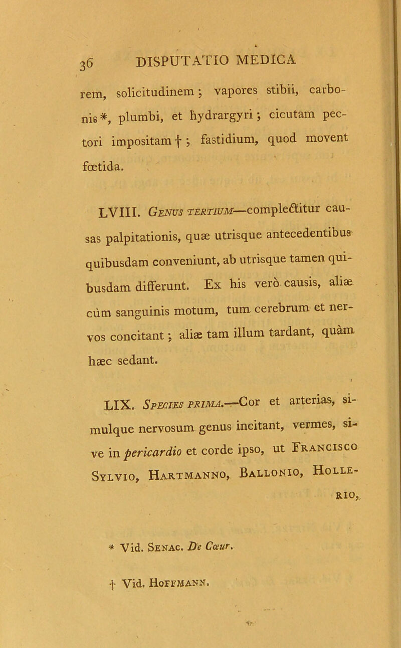 rem, solicitudinem; vapores stibii, carbo- nis *, plumbi, et bydrargyri; cicutam pec- tori impositam f *, fastidium, quod movent foetida. LVIII. Genus tertium— complebitur cau- sas palpitationis, quae utrisque antecedentibus quibusdam conveniunt, ab utrisque tamen qui- busdam differunt. Ex his vero causis, aliae cum sanguinis motum, tum cerebrum et ner- vos concitant; aliae tam illum tardant, quam haec sedant. i LIX. Species prima.—Cor et arterias, si- mulque nervosum genus incitant, vermes, si- ve in pericardio et corde ipso, ut Francisco Sylvio, Hartmanno, Ballonio, Holle- RIO,, * Vid. Senac. De Cceur. f Vid, Hoffmann.