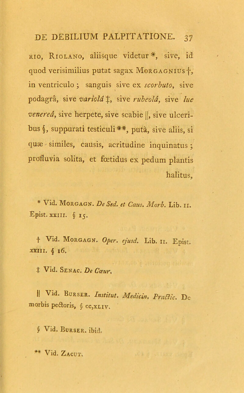 1110, Riolano, aliisque videtur*, sive, id quod verisimilius putat sagax Morgagnius-}*, in ventriculo ; sanguis sive ex scorbuto, sive v podagra, sive variold sive rubeola, sive lue venerea, sive herpete, sive scabie ||, sive ulceri- bus §, suppurati testiculi**, puta, sive aliis, si quae similes, causis, acritudine inquinatus ; profluvia solita, et foetidus ex pedum plantis halitus, * Vid. Morgagn. De Sed. et Cetus. Morb. Lib. ir. Epist. xxiii. § 15. f Vid. Morgagn. Oper. ejusd. Lib. 11. Epist. xxiii. § 16. t Vid. Senac. De Ccetir. j| Vid. Burser. Institut. Mediem, Pra&ic. De morbis pedtoris, § cc,xliv. § Vid. Burser. ibid. ** Vid. Zacut.