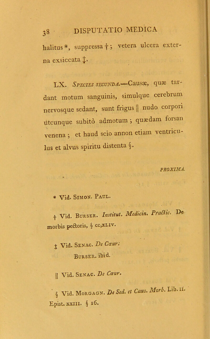 halitus*, suppressa f \ vetera ulcera exter- i na exsiccata J. LX. Species secunda.—Causas, quae tar- dant motum sanguinis, simulque cerebrum nervosque sedant, sunt frigus || nudo corpori Utcunque subito admotum ; quaedam forsan venena ; et haud scio annon etiam ventricu- lus et alvus spiritu distenta §. PROXIMA * Vid. Simon. Paul. -j- Vid. Burser. Institui. Medicin. FraBic. Dc morbis peftoris, § cc,xliv. j Vid. Senac. De Cauri Burser. ibid. || Vid. Senac. De Cceur. ' § Vid. Morgagn. De Sed. et Caus. Morb. Lib. ii. Epist. xxlll. § 16.