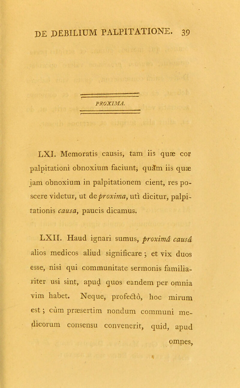 PROXIMA. LXI. Memoratis causis, tam iis quas cor palpitationi obnoxium faciunt, qui£m iis quae jam obnoxium in palpitationem cient, res po- scere videtur, ut de proxima, uti dicitur, palpi- tationis causa, paucis dicamus. LXII. Haud ignari sumus, proxima causa. alios medicos aliud significare ; et vix duos esse, nisi qui communitate sermonis familia- riter usi sint, apud quos eandem per omnia vim habet. Neque, profe&o, hoc mirum est; cum praesertim nondum communi me- dicorum consensu convenerit, quid, apud omnes,