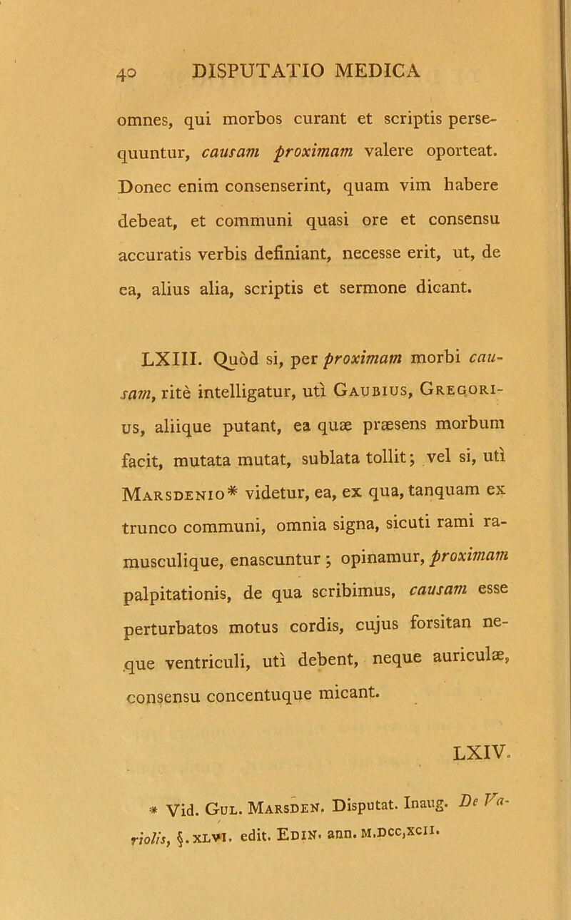 omnes, qui morbos curant et scriptis perse- quuntur, causam proximam valere oporteat. Donec enim consenserint, quam vim habere debeat, et communi quasi ore et consensu accuratis verbis definiant, necesse erit, ut, de ea, alius alia, scriptis et sermone dicant. LXIII. Quod si, per proximam morbi cau- sam, rite intelligatur, uti Gaubius, Gregori- us, aliique putant, ea quae praesens morbum facit, mutata mutat, sublata tollit; vel si, uti Marsdenio* videtur, ea, ex qua, tanquam ex trunco communi, omnia signa, sicuti rami ra- musculique, enascuntur; opinamur, proximam palpitationis, de qua scribimus, causam esse perturbatos motus cordis, cujus forsitan ne- que ventriculi, uti debent, neque auriculae, consensu concentuque micant. LXIV. * Vid. Gul. Marsden. Disputat. Inaug. De Va- / riolis, §.xlvi. edit. Edin. ann. M.DCc,xcii.