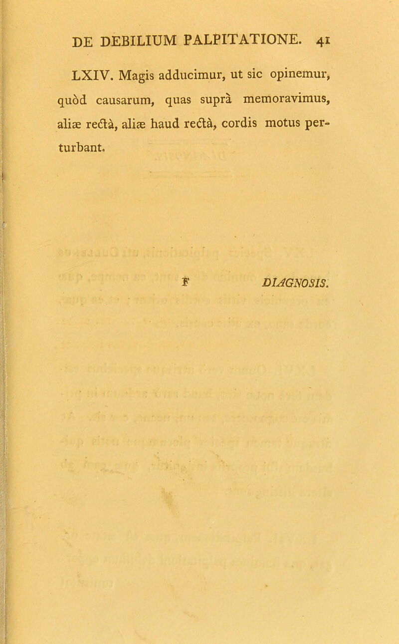 LXIV. Magis adducimur, ut sic opinemur, quod causarum, quas supra memoravimus, aliae reda, aliae haud reda, cordis motus per- turbant. F DIAGNOSIS.