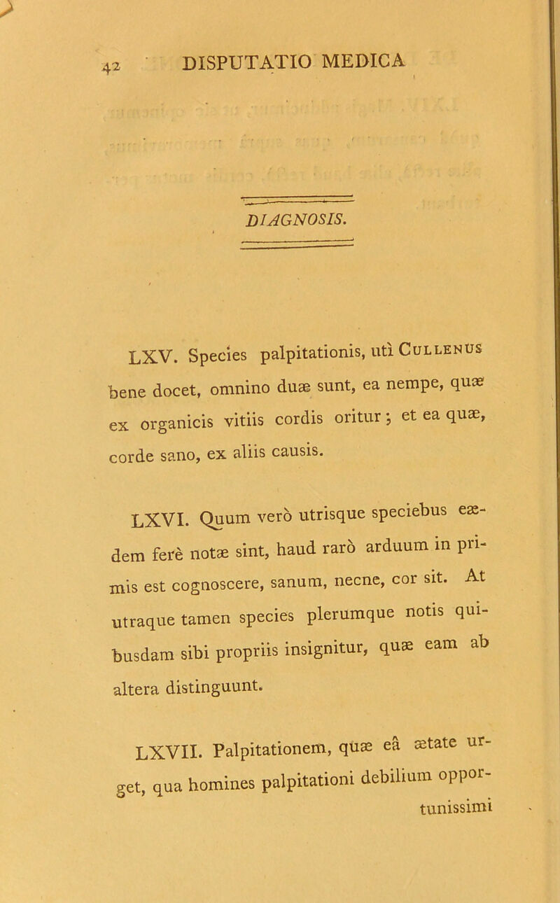 4^ DIAGNOSIS. LXV. Species palpitationis, uti Cullenus bene docet, omnino duae sunt, ea nempe, qua? ex organicis vitiis cordis oritur *, et ea quae, corde sano, ex aliis causis. LXVI. Quum vero utrisque speciebus eas- dem fere note sint, haud rar6 arduum in pri- mis est cognoscere, sanum, necne, cor sit. At utraque tamen species plerumque notis qui- busdam sibi propriis insignitur, quae eam ab altera distinguunt. LXVII. Palpitationem, quae ea state ur- get, qua homines palpitationi debilium oppor- tunissimi