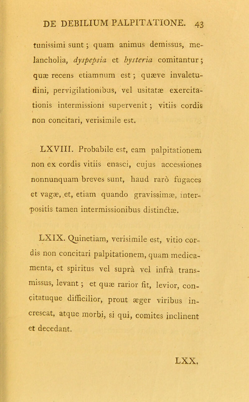 tunissimi sunt; quam animus demissus, me- lancholia, dyspepsia et hysteria comitantur; qum recens etiamnum est; quaeve invaletu- dini, pervigilationibus, vel usitatae exercita- tionis intermissioni supervenit; vitiis cordis non concitari, verisimile est. LXVIII. Probabile est, eam palpitationem non ex cordis vitiis enasci, cujus accessiones nonnunquam breves sunt, haud raro fugaces et vagae, et, etiam quando gravissimae, inter- positis tamen intermissionibus distin&ae. LXIX. Quinetiam, verisimile est, vitio cor- dis non concitari palpitationem, quam medica- menta, et spiritus vel supra vel infra trans- missus, levant; et quae rarior fit, levior, con- citatuque difficilior, prout aeger viribus in- ciescat, atque morbi, si qui, comites inclinent et decedant. LXX.