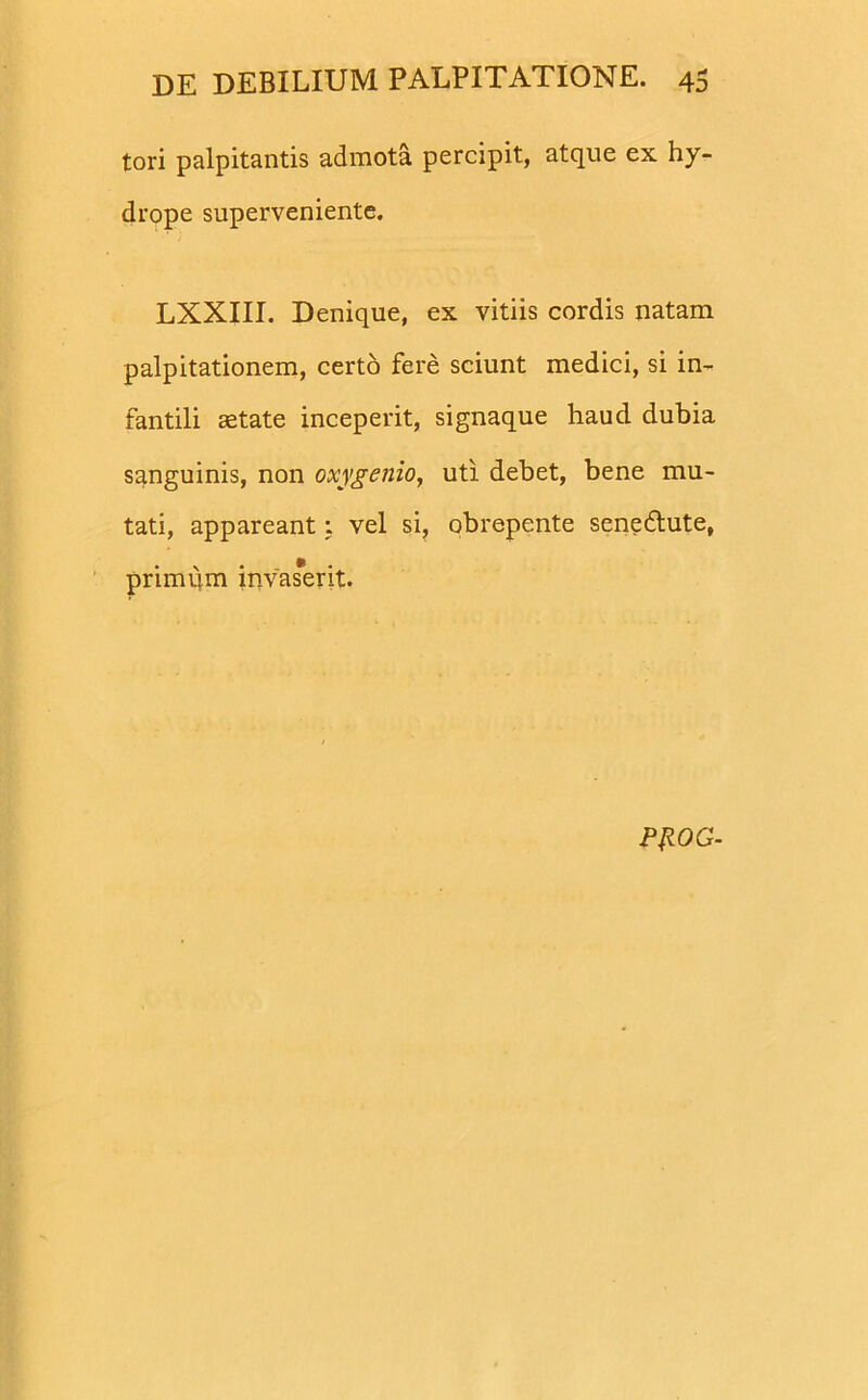 tori palpitantis admota percipit, atque ex hy- drope superveniente. LXXIII. Denique, ex vitiis cordis natam palpitationem, certo fere sciunt medici, si in- fantili aetate inceperit, signaque haud dubia sanguinis, non oxygenio, uti debet, bene mu- tati, appareant: vel si, obrepente senedlute, primum invas*erit. PROG-