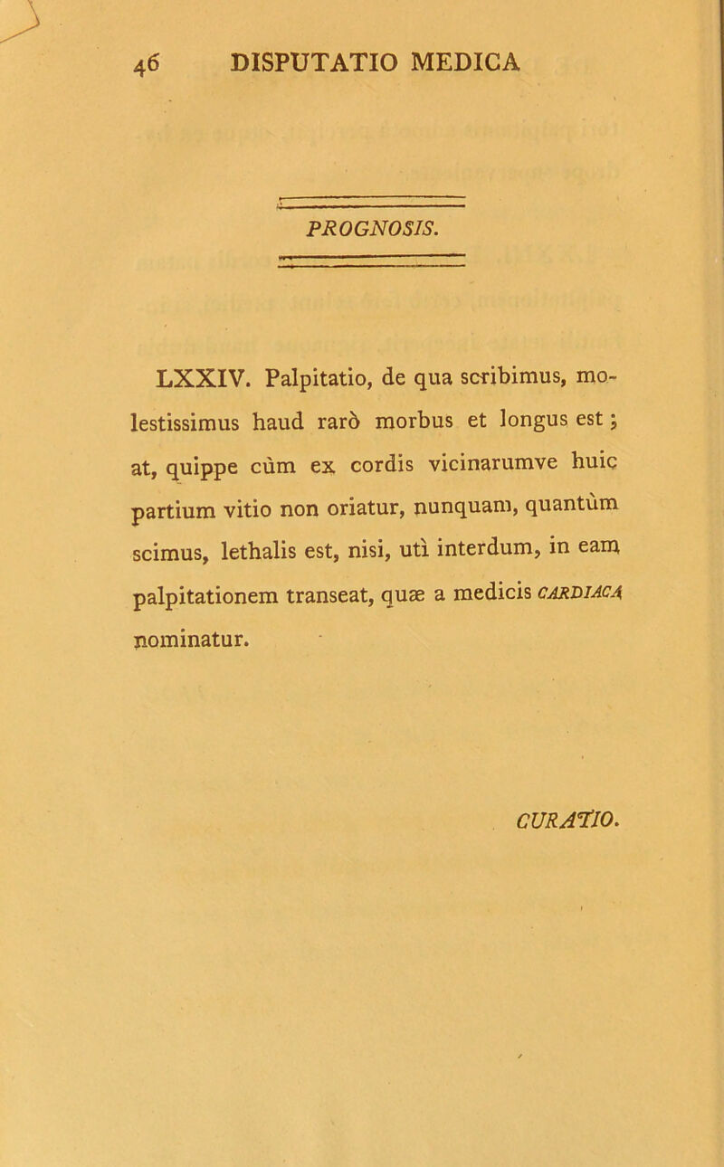 PROGNOSIS. LXXIV. Palpitatio, de qua scribimus, mo- lestissimus haud rarb morbus et longus est; at, quippe cum ex cordis vicinarumve huic partium vitio non oriatur, nunquam, quantum scimus, lethalis est, nisi, uti interdum, in eam palpitationem transeat, quae a medicis cardiaca nominatur. CURATIO.