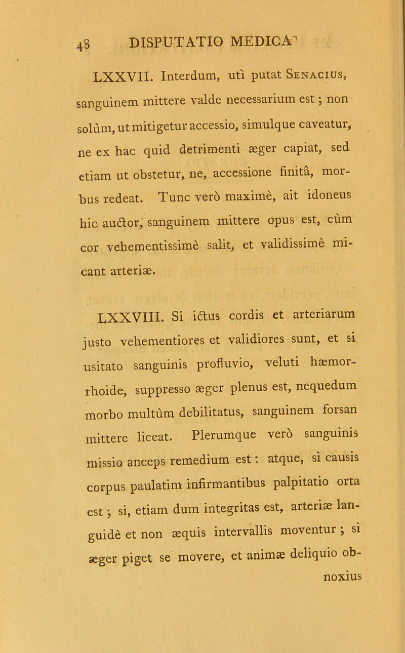 LXXVII. Interdum, uti putat Senacius, sanguinem mittere valde necessarium est; non solum, ut mitigetur accessio, simulque caveatur, ne ex hac quid detrimenti aeger capiat, sed etiam ut obstetur, ne, accessione finita, mor- bus redeat. Tunc vero maxime, ait idoneus hic audior, sanguinem mittere opus est, cum cor vehementissime salit, et validissime mi- cant arteriae. LXXVIII. Si i dius cordis et arteriarum justo vehementiores et validiores sunt, et si usitato sanguinis profluvio, veluti hasmor- rhoide, suppresso aeger plenus est, nequedum morbo multum debilitatus, sanguinem forsan mittere liceat. Plerumque vero sanguinis missio anceps remedium est: atque, si causis corpus paulatim infirmantibus palpitatio orta est} si, etiam dum integritas est, arteriae lan- guide et non aequis intervallis moventur ; si aeger piget se movere, et animae deliquio ob- noxius