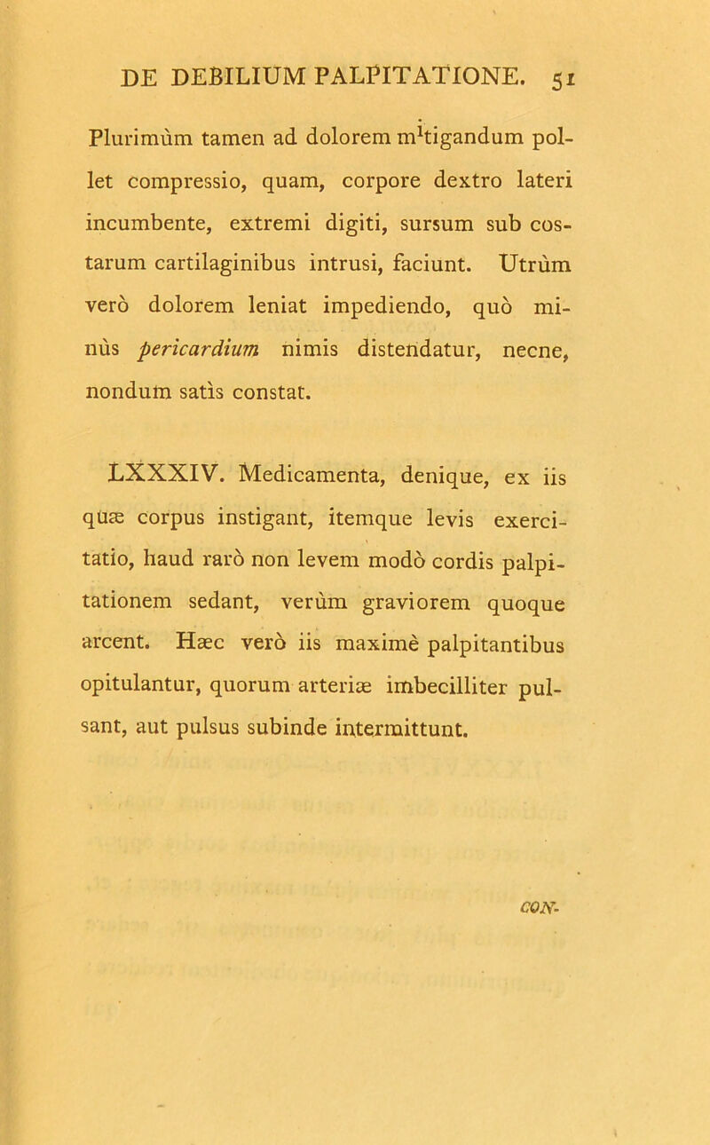 Plurimum tamen ad dolorem nPtigandum pol- let compressio, quam, corpore dextro lateri incumbente, extremi digiti, sursum sub cos- tarum cartilaginibus intrusi, faciunt. Utrum vero dolorem leniat impediendo, quo mi- nus pericardium nimis distendatur, necne, nondum satis constat. LXXXIV. Medicamenta, denique, ex iis qUte corpus instigant, itemque levis exerci- tatio, haud raro non levem modo cordis palpi- tationem sedant, verum graviorem quoque arcent. Haec vero iis maxime palpitantibus opitulantur, quorum arteriae imbecilliter pul- sant, aut pulsus subinde intermittunt. CON-