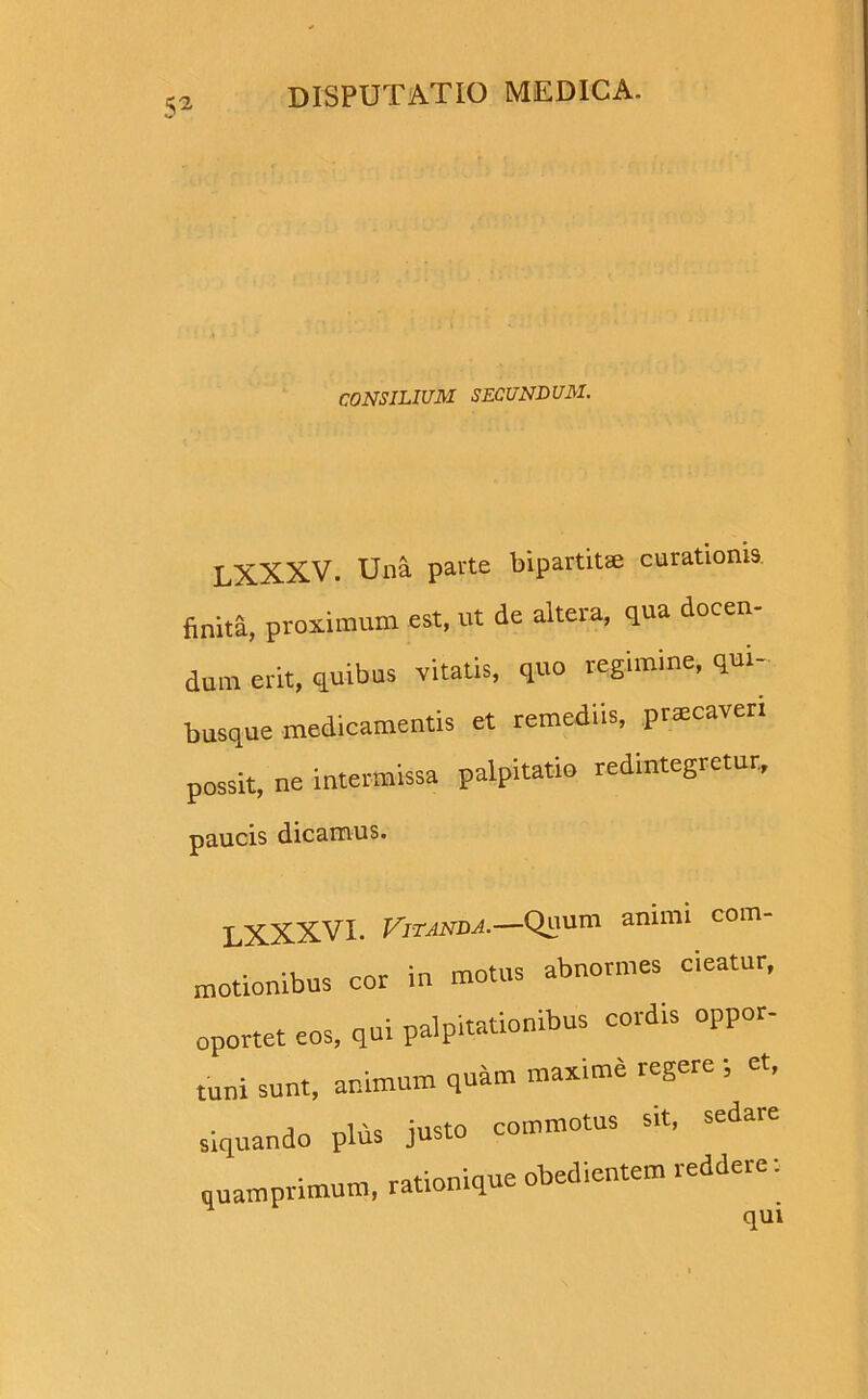 CONSILIUM SECUNDUM. LXXXV. Una parte bipartitae curationis, finita, proximum est, ut de altera, qua docen- dum erit, quibus 'vitatis, quo regimine, qui- busque medicamentis et remediis, praecaveri possit, ne intermissa palpitatio redintegretur, paucis dicamus. LXXXVI. Vitanda.—Quum animi com- motionibus cor in motus abnormes cieatur, oportet eos, qui palpitationibus cordis oppor- tuni sunt, animum quam maxime regere ; et, siquando plus justo commotus sit, sedare quamprimum, rationique obedientem reddere: nili