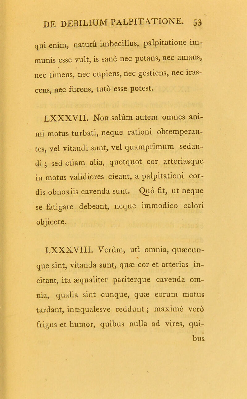 qui enim, natura imbecillus, palpitatione im- munis esse vult, is sane nec potans, nec amans, nec timens, nec cupiens, nec gestiens, nec iras- cens, nec furens, tuto esse potest. LXXXVII. Non solum autem omnes ani- mi motus turbati, neque rationi obtemperan- tes, vel vitandi sunt, vel quamprimum sedan- di ; sed etiam alia, quotquot cor arteriasque in motus validiores cieant, a palpitationi cor- dis obnoxiis cavenda sunt. Quo fit, ut neque se fatigare debeant, neque immodico calori objicere. LXXXVIII. Verum, uti omnia, qusecun- que sint, vitanda sunt, quae cor et arterias in- citant, ita aequaliter pariterque cavenda om- nia, qualia sint cunque, quae eorum motus tardant, inaequalesve reddunt; maxime vero frigus et humor, quibus nulla ad vires, qui- bus