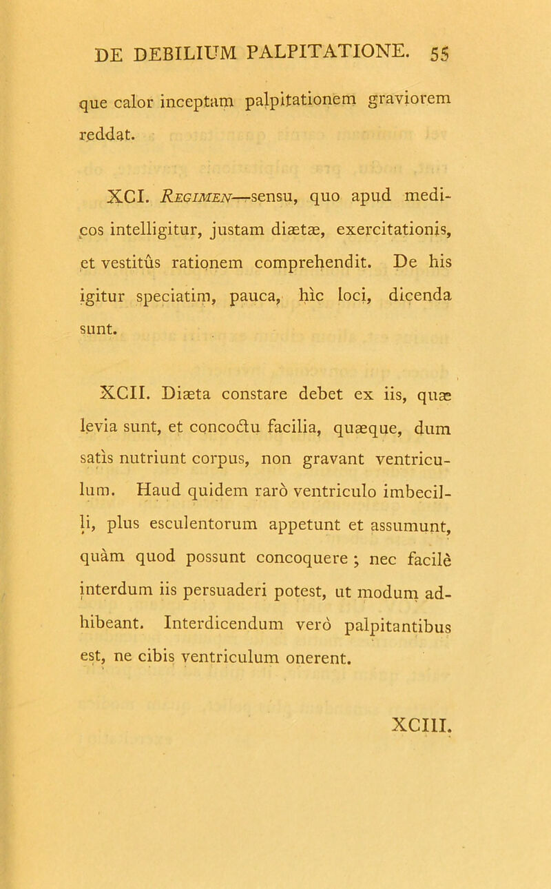 que calor inceptaro palpitationem graviorem reddat. XCI. Regimen—sensu, quo apud medi- cos intelligitur, justam diaetae, exercitationis, et vestitus rationem comprehendit. De his igitur speciatim, pauca, hic loci, dicenda sunt. XCII. Diaeta constare debet ex iis, quas levia sunt, et conco&u facilia, quaeque, dum satis nutriunt corpus, non gravant ventricu- lum. Haud quidem raro ventriculo imbecil- li, plus esculentorum appetunt et assumunt, quam quod possunt concoquere ; nec facile interdum iis persuaderi potest, ut modum ad- hibeant. Interdicendum vero palpitantibus est, ne cibis ventriculum onerent.