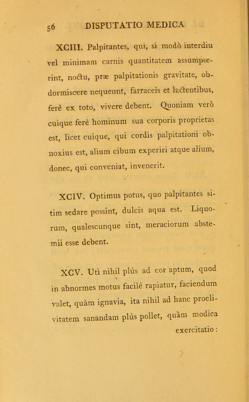 XCIII. Palpitantes, qui, si modo interdiu vel minimam carnis quantitatem assumpse- rint, nodtu, prae palpitationis gravitate, ob- dormiscere nequeunt, farraceis et ladfentibus, fere ex toto, vivere debent. Quoniam vero cuique fere hominum sua corporis proprietas est, licet cuique, qui cordis palpitationi ob- noxius est, alium cibum experiri atque alium, donec, qui conveniat, invenerit. XCIV. Optimus potus, quo palpitantes si- tim sedare possint, dulcis aqua est. Liquo- rum, qualescunque sint, meraciorum abste- mii esse debent. XCV. Uti nihil plus ad cor aptum, quod in abnormes motus facile rapiatur, faciendum valet, quam ignavia, ita nihil ad hanc procli- vitatem sanandam plus pollet, quam modica exercitatio: