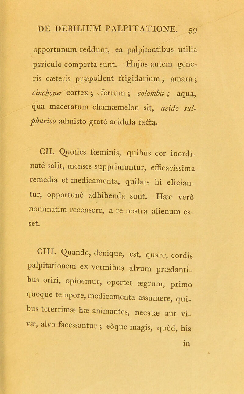 opportunum reddunt, ea palpitantibus utilia periculo comperta sunt. Hujus autem gene- ris caeteris praepollent frigidarium ; amara ; cinchoruz cortex \ x ferrum ; colomba ; aqua, qua maceratum chamaemelon sit, acido sul- phurico admisto grate acidula fafta. CII. Quoties foeminis, quibus cor inordi- nate salit, menses supprimuntur, efficacissima remedia et medicamenta, quibus hi elician- tur, opportune adhibenda sunt. Haec vero nominarim recensere, a re nostra alienum es- set. CHI- Quando, denique, est, quare, cordis palpitationem ex vermibus alvum praedanti- bus oriri, opinemur, oportet aegrum, primo quoque tempore, medicamenta assumere, qui- bus teterrimae hae animantes, necata aut vi- va?, alvo facessantur ; eoque magis, quod, his