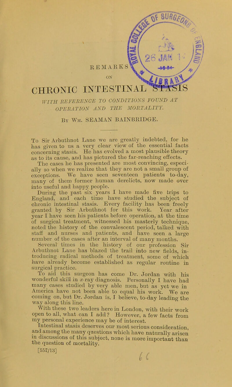 CHRONIC INTESTI ON WITH REFERENCE TO CONDITIONS FOUND AT OPERATION AND THE MORTALITY. By Wm. SEAMAN BAIN BRIDGE. To Sir Arbuthnot Lane we are greatly indebted, for lie bas given to us a very clear view of tbe essential facts concerning stasis. He has evolved a most plausible theory as to its cause, and has pictured the far-reaching effects. The cases he has presented are most convincing, especi- ally so when we realize that they are not a small group of exceptions. We have seen seventeen patients to-day, many of them former human derelicts, now made over into useful and happy people. During the past six years I have made five trips to England, and each time have studied the subject of chronic intestinal stasis. Every facility has been freely granted by Sir Arbuthnot for this work. Year after year I have seen his patients before operation, at the time of surgical treatment, witnessed his masterly technique, noted tbe history of the convalescent period, talked with staff and nurses and patients, and have seen a large number of the cases after an interval of many months. Several times in the history of our profession Sir Arbuthnot Lane has blazed the trail into new fields, in- troducing radical methods of treatment, some of which have already become established as regular routine in surgical practice. To aid this surgeon has come Dr. Jordan with his wonderful skill in asray diagnosis. Personally I have had many cases studied by very able men, but as yet we in America have not been able to equal his work. We are coming on, but Dr. Jordan is, I believe, to-day leading the way along this line. Mitlithese two leaders herein London, with their work open to all, what can I add ? However, a few facts from my personal experience may be of interest. Intestinal stasis deserves our most serious consideration, and among the many questions which have naturally arisen in discussions of this subject, none is more important than the question of mortality. [557/IB]