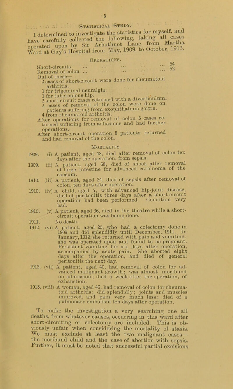 ■5 Statistical 'Study. I determined to investigate the statistics for myself, and have carefully collected the following, taking all cases onliated upon by Sir Arbutlmot Lane from Martha Ward at Guy’s Hospital from May, 1909, to October, 1913. Operations. Short-circuits Removal of colon ... ••• ••• °2 case^of^hort-circuib were clone for rheumatoid arthritis. 1 for trigeminal neuralgia. 1 for tuberculous hip. ,./ . 3 short-circuit cases returned with a diverticulum. 3 cases of removal of the colon were done on patients suffering from exophthalmic goitre. 4 from rheumatoid arthritis. After operations for removal of colon 5 cases re- turned suffering from adhesions and had further operations. „ ,. , , After short-circuit operation 8 patients returned and had removal of the colon. 54 52 Mortality. 1909. (i) A patient, aged 48, died after removal of colon ten days after the operation, from sepsis. 1909. (ii) A patient, aged 68, died of shock after removal of large intestine for advanced carcinoma of the caecum. 1910. (iii) A patient, aged 24, died of sepsis after removal of colon, ten days after operation. 1910. (iv) A child, aged 7, with advanced hip-joint disease, died of peritonitis three days after a short-circuit operation had been performed. Condition very had. 1910. (v) A patient, aged 36, died in the theatre while a short- circuit operation was being done. 1911. No death. 1912. (vi) A patient, aged 20, who had a colectomy done in 1909 and did splendidly until December, 1911. In January, 1912,she returned with pain and vomiting; she was operated upon and found to be pregnant. Persistent vomiting for six days after operation, accompanied by acute pain. She aborted eight days after the operation, and died of general peritonitis the next day. 1912. (vii) A patient, aged 40, had removal of colon for ad- vanced malignant growth; was almost moribund on admission; died a week after the operation, of exhaustion. 1913. (viii) A woman, aged 43, had removal of colon for rheuma- toid arthritis; did splendidly; joints and muscles improved, and pain very much less; died of a pulmonary embolism ten days after operation. To make the investigation a very searching oue all deaths, from whatever causes, occurring in this ward after short-circuiting or colectomy are included. This is ob- viously unfair when considering the mortality of stasis. We must exclude at least the two malignant cases— the moribund child and the case of abortion with sepsis. Further, it must be noted that successful partial excisions